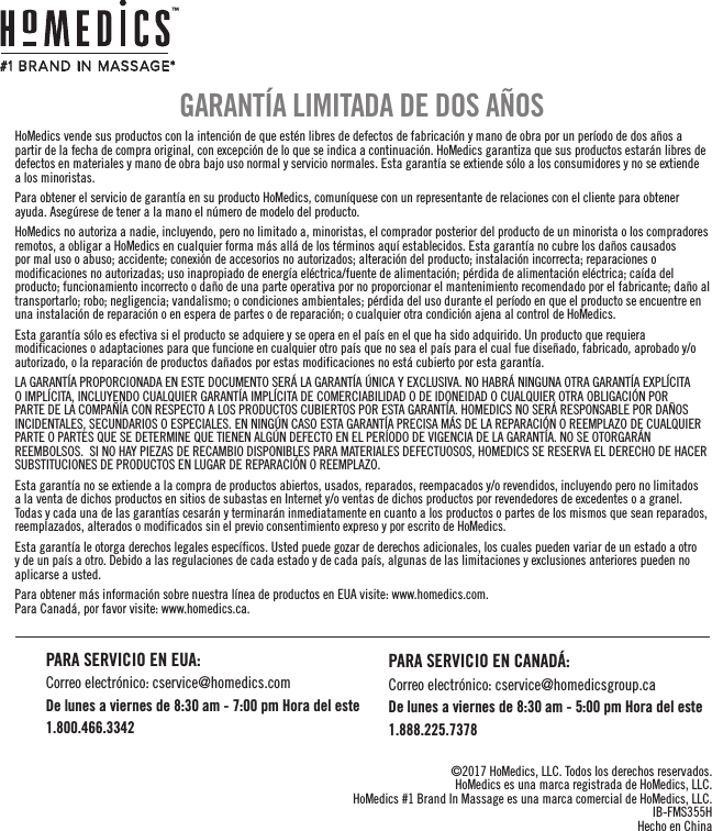 HoMedics vende sus productos con la intención de que estén libres de defectos de fabricación y mano de obra por un período de dos años a partir de la fecha de compra original, con excepción de lo que se indica a continuación. HoMedics garantiza que sus productos estarán libres de defectos en materiales y mano de obra bajo uso normal y servicio normales. Esta garantía se extiende sólo a los consumidores y no se extiende a los minoristas.Para obtener el servicio de garantía en su producto HoMedics, comuníquese con un representante de relaciones con el cliente para obtener ayuda. Asegúrese de tener a la mano el número de modelo del producto.HoMedics no autoriza a nadie, incluyendo, pero no limitado a, minoristas, el comprador posterior del producto de un minorista o los compradores remotos, a obligar a HoMedics en cualquier forma más allá de los términos aquí establecidos. Esta garantía no cubre los daños causados por mal uso o abuso; accidente; conexión de accesorios no autorizados; alteración del producto; instalación incorrecta; reparaciones o modificaciones no autorizadas; uso inapropiado de energía eléctrica/fuente de alimentación; pérdida de alimentación eléctrica; caída del producto; funcionamiento incorrecto o daño de una parte operativa por no proporcionar el mantenimiento recomendado por el fabricante; daño al transportarlo; robo; negligencia; vandalismo; o condiciones ambientales; pérdida del uso durante el período en que el producto se encuentre en una instalación de reparación o en espera de partes o de reparación; o cualquier otra condición ajena al control de HoMedics.Esta garantía sólo es efectiva si el producto se adquiere y se opera en el país en el que ha sido adquirido. Un producto que requiera modificaciones o adaptaciones para que funcione en cualquier otro país que no sea el país para el cual fue diseñado, fabricado, aprobado y/o autorizado, o la reparación de productos dañados por estas modificaciones no está cubierto por esta garantía.LA GARANTÍA PROPORCIONADA EN ESTE DOCUMENTO SERÁ LA GARANTÍA ÚNICA Y EXCLUSIVA. NO HABRÁ NINGUNA OTRA GARANTÍA EXPLÍCITA O IMPLÍCITA, INCLUYENDO CUALQUIER GARANTÍA IMPLÍCITA DE COMERCIABILIDAD O DE IDONEIDAD O CUALQUIER OTRA OBLIGACIÓN POR PARTE DE LA COMPAÑÍA CON RESPECTO A LOS PRODUCTOS CUBIERTOS POR ESTA GARANTÍA. HOMEDICS NO SERÁ RESPONSABLE POR DAÑOS INCIDENTALES, SECUNDARIOS O ESPECIALES. EN NINGÚN CASO ESTA GARANTÍA PRECISA MÁS DE LA REPARACIÓN O REEMPLAZO DE CUALQUIER PARTE O PARTES QUE SE DETERMINE QUE TIENEN ALGÚN DEFECTO EN EL PERÍODO DE VIGENCIA DE LA GARANTÍA. NO SE OTORGARÁN REEMBOLSOS.  SI NO HAY PIEZAS DE RECAMBIO DISPONIBLES PARA MATERIALES DEFECTUOSOS, HOMEDICS SE RESERVA EL DERECHO DE HACER SUBSTITUCIONES DE PRODUCTOS EN LUGAR DE REPARACIÓN O REEMPLAZO.Esta garantía no se extiende a la compra de productos abiertos, usados, reparados, reempacados y/o revendidos, incluyendo pero no limitados a la venta de dichos productos en sitios de subastas en Internet y/o ventas de dichos productos por revendedores de excedentes o a granel. Todas y cada una de las garantías cesarán y terminarán inmediatamente en cuanto a los productos o partes de los mismos que sean reparados, reemplazados, alterados o modificados sin el previo consentimiento expreso y por escrito de HoMedics.Esta garantía le otorga derechos legales específicos. Usted puede gozar de derechos adicionales, los cuales pueden variar de un estado a otro y de un país a otro. Debido a las regulaciones de cada estado y de cada país, algunas de las limitaciones y exclusiones anteriores pueden no aplicarse a usted.Para obtener más información sobre nuestra línea de productos en EUA visite: www.homedics.com.   Para Canadá, por favor visite: www.homedics.ca.GARANTÍA LIMITADA DE DOS AÑOS©2017 HoMedics, LLC. Todos los derechos reservados.HoMedics es una marca registrada de HoMedics, LLC.HoMedics #1 Brand In Massage es una marca comercial de HoMedics, LLC.IB-FMS355HHecho en China#1 BR AND IN  MASSAGE*™PARA SERVICIO EN EUA:Correo electrónico: cservice@homedics.comDe lunes a viernes de 8:30 am - 7:00 pm Hora del este1.800.466.3342PARA SERVICIO EN CANADÁ:Correo electrónico: cservice@homedicsgroup.caDe lunes a viernes de 8:30 am - 5:00 pm Hora del este1.888.225.7378