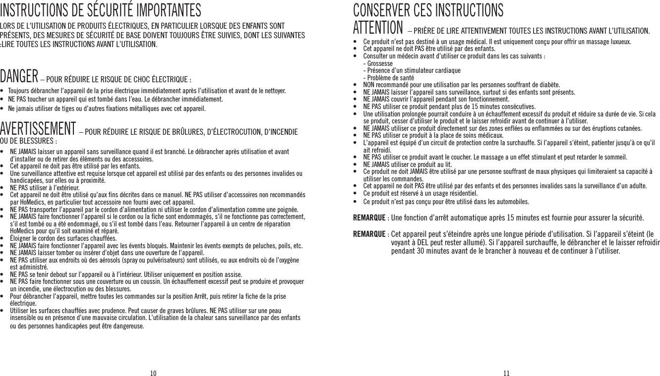 10 11INSTRUCTIONS DE SÉCURITÉ IMPORTANTESLORS DE L’UTILISATION DE PRODUITS ÉLECTRIQUES, EN PARTICULIER LORSQUE DES ENFANTS SONT PRÉSENTS, DES MESURES DE SÉCURITÉ DE BASE DOIVENT TOUJOURS ÊTRE SUIVIES, DONT LES SUIVANTES :LIRE TOUTES LES INSTRUCTIONS AVANT L’UTILISATION.DANGER – POUR RÉDUIRE LE RISQUE DE CHOC ÉLECTRIQUE :•   Toujours débrancher l’appareil de la prise électrique immédiatement après l’utilisation et avant de le nettoyer.•   NE PAS toucher un appareil qui est tombé dans l’eau. Le débrancher immédiatement.•   Ne jamais utiliser de tiges ou d’autres fixations métalliques avec cet appareil.AVERTISSEMENT – POUR RÉDUIRE LE RISQUE DE BRÛLURES, D’ÉLECTROCUTION, D’INCENDIE OU DE BLESSURES :•  NE JAMAIS laisser un appareil sans surveillance quand il est branché. Le débrancher après utilisation et avant d’installer ou de retirer des éléments ou des accessoires.•   Cet appareil ne doit pas être utilisé par les enfants.•   Une surveillance attentive est requise lorsque cet appareil est utilisé par des enfants ou des personnes invalides ou handicapées, sur elles ou à proximité.•   NE PAS utiliser à l’extérieur.•  Cet appareil ne doit être utilisé qu’aux fins décrites dans ce manuel. NE PAS utiliser d’accessoires non recommandés par HoMedics, en particulier tout accessoire non fourni avec cet appareil.•    NE PAS transporter l’appareil par le cordon d’alimentation ni utiliser le cordon d’alimentation comme une poignée.•  NE JAMAIS faire fonctionner l’appareil si le cordon ou la fiche sont endommagés, s’il ne fonctionne pas correctement, s’il est tombé ou a été endommagé, ou s’il est tombé dans l’eau. Retourner l’appareil à un centre de réparation HoMedics pour qu’il soit examiné et réparé.•  Éloigner le cordon des surfaces chauffées.•   NE JAMAIS faire fonctionner l’appareil avec les évents bloqués. Maintenir les évents exempts de peluches, poils, etc.•   NE JAMAIS laisser tomber ou insérer d’objet dans une ouverture de l’appareil.•   NE PAS utiliser aux endroits où des aérosols (spray ou pulvérisateurs) sont utilisés, ou aux endroits où de l’oxygène est administré.•   NE PAS se tenir debout sur l’appareil ou à l’intérieur. Utiliser uniquement en position assise.•   NE PAS faire fonctionner sous une couverture ou un coussin. Un échauffement excessif peut se produire et provoquer un incendie, une électrocution ou des blessures.•   Pour débrancher l’appareil, mettre toutes les commandes sur la position Arrêt, puis retirer la fiche de la prise électrique.•   Utiliser les surfaces chauffées avec prudence. Peut causer de graves brûlures. NE PAS utiliser sur une peau insensible ou en présence d’une mauvaise circulation. L’utilisation de la chaleur sans surveillance par des enfants ou des personnes handicapées peut être dangereuse.CONSERVER CES INSTRUCTIONSATTENTION  – PRIÈRE DE LIRE ATTENTIVEMENT TOUTES LES INSTRUCTIONS AVANT L’UTILISATION.•  Ce produit n’est pas destiné à un usage médical. Il est uniquement conçu pour offrir un massage luxueux.•   Cet appareil ne doit PAS être utilisé par des enfants.•  Consulter un médecin avant d’utiliser ce produit dans les cas suivants :  - Grossesse  - Présence d’un stimulateur cardiaque  - Problème de santé•  NON recommandé pour une utilisation par les personnes souffrant de diabète.•   NE JAMAIS laisser l’appareil sans surveillance, surtout si des enfants sont présents.•   NE JAMAIS couvrir l’appareil pendant son fonctionnement.•   NE PAS utiliser ce produit pendant plus de 15 minutes consécutives.•  Une utilisation prolongée pourrait conduire à un échauffement excessif du produit et réduire sa durée de vie. Si cela se produit, cesser d’utiliser le produit et le laisser refroidir avant de continuer à l’utiliser.•   NE JAMAIS utiliser ce produit directement sur des zones enflées ou enflammées ou sur des éruptions cutanées.•   NE PAS utiliser ce produit à la place de soins médicaux.•  L’appareil est équipé d’un circuit de protection contre la surchauffe. Si l’appareil s’éteint, patienter jusqu’à ce qu’il ait refroidi.•   NE PAS utiliser ce produit avant le coucher. Le massage a un effet stimulant et peut retarder le sommeil.•   NE JAMAIS utiliser ce produit au lit.•   Ce produit ne doit JAMAIS être utilisé par une personne souffrant de maux physiques qui limiteraient sa capacité à utiliser les commandes.•   Cet appareil ne doit PAS être utilisé par des enfants et des personnes invalides sans la surveillance d’un adulte.•   Ce produit est réservé à un usage résidentiel.•   Ce produit n’est pas conçu pour être utilisé dans les automobiles.REMARQUE : Une fonction d’arrêt automatique après 15 minutes est fournie pour assurer la sécurité.REMARQUE :  Cet appareil peut s’éteindre après une longue période d’utilisation. Si l’appareil s’éteint (le voyant à DEL peut rester allumé). Si l’appareil surchauffe, le débrancher et le laisser refroidir pendant 30 minutes avant de le brancher à nouveau et de continuer à l’utiliser.