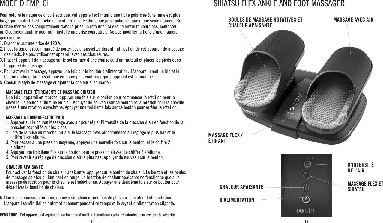 12 13Pour réduire le risque de choc électrique, cet appareil est muni d’une fiche polarisée (une lame est plus large que l’autre). Cette fiche ne peut être insérée dans une prise polarisée que d’une seule manière. Si la fiche n’entre pas complètement dans la prise, la retourner. Si elle ne rentre toujours pas, contacter un électricien qualifié pour qu’il installe une prise compatible. Ne pas modifier la fiche d’une manière quelconque.1. Brancher sur une prise de 120 V.2.  Il est fortement recommandé de porter des chaussettes durant l’utilisation de cet appareil de massage des pieds. Ne pas utiliser cet appareil avec des chaussures.3.  Placer l’appareil de massage sur le sol en face d’une chaise ou d’un fauteuil et placer les pieds dans l’appareil de massage.4.  Pour activer le massage, appuyer une fois sur le bouton d’alimentation.  L’appareil émet un bip et le bouton d’alimentation s’allume en blanc pour confirmer que l’appareil est en marche.5.  Choisir le style de massage et ajouter la chaleur si souhaité :        MASSAGE FLEX (ÉTIREMENT) ET MASSAGE SHIATSU          Une fois l’appareil en marche, appuyer une fois sur le bouton pour commencer la rotation pour la cheville. Le bouton s’illumine en bleu. Appuyer de nouveau sur ce bouton et la rotation pour la cheville passe à une rotation asynchrone. Appuyer une troisième fois sur ce bouton pour arrêter la rotation.       MASSAGE À COMPRESSION D’AIR  1.  Appuyer sur le bouton Massage avec air pour régler l’intensité de la pression d’air en fonction de la pression souhaitée sur les pieds.  2.  Lors de la mise en marche initiale, le Massage avec air commence au réglage le plus bas et le chiffre 1 est allumé.  3.  Pour passer à une pression moyenne, appuyer une nouvelle fois sur le bouton, et le chiffre 2 s’allume.  4. Appuyer une troisième fois sur le bouton pour la pression élevée. Le chiffre 3 s’allume.  5. Pour revenir au réglage de pression d’air le plus bas, appuyer de nouveau sur le bouton. CHALEUR APAISANTE   Pour activer la fonction de chaleur apaisante, appuyer sur le bouton de chaleur. Le bouton et les boules de massage shiatsu s’illuminent en rouge. La fonction de chaleur apaisante ne fonctionne que si le massage de rotation pour la cheville est sélectionné. Appuyer une deuxième fois sur ce bouton pour désactiver la fonction de chaleur. 6.  Une fois le massage terminé, appuyer simplement une fois de plus sur le bouton d’alimentation.  L’appareil se réinitialise automatiquement pendant ce temps et le voyant d’alimentation clignote. REMARQUE :  Cet appareil est équipé d’une fonction d’arrêt automatique après 15 minutes pour assurer la sécurité.  MODE D’EMPLOI SHIATSU FLEX ANKLE AND FOOT MASSAGERSHIATSU FLEX ANKLE AND FOOT MASSAGERCHALEUR APAISANTED’ALIMENTATIOND’INTENSITÉ  DE L’AIRMASSAGE FLEX ET SHIATSUMASSAGE AVEC AIRBOULES DE MASSAGE ROTATIVES ET CHALEUR APAISANTEMASSAGE FLEX / ÉTIRANT
