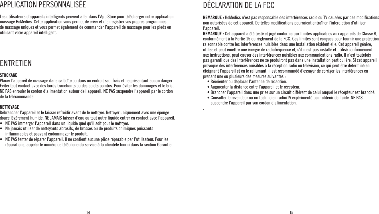 14 15REMARQUE : HoMedics n’est pas responsable des interférences radio ou TV causées par des modifications non autorisées de cet appareil. De telles modifications pourraient entraîner l’interdiction d’utiliser l’appareil.REMARQUE : Cet appareil a été testé et jugé conforme aux limites applicables aux appareils de Classe B, conformément à la Partie 15 du règlement de la FCC. Ces limites sont conçues pour fournir une protection raisonnable contre les interférences nuisibles dans une installation résidentielle. Cet appareil génère, utilise et peut émettre une énergie de radiofréquence et, s’il n’est pas installé et utilisé conformément aux instructions, peut causer des interférences nuisibles aux communications radio. Il n’est toutefois pas garanti que des interférences ne se produiront pas dans une installation particulière. Si cet appareil provoque des interférences nuisibles à la réception radio ou télévision, ce qui peut être déterminé en éteignant l’appareil et en le rallumant, il est recommandé d’essayer de corriger les interférences en prenant une ou plusieurs des mesures suivantes :    • Réorienter ou déplacer l’antenne de réception.    • Augmenter la distance entre l’appareil et le récepteur.    • Brancher l’appareil dans une prise sur un circuit différent de celui auquel le récepteur est branché.    •  Consulter le revendeur ou un technicien radio/TV expérimenté pour obtenir de l’aide. NE PAS suspendre l’appareil par son cordon d’alimentation..DÉCLARATION DE LA FCCAPPLICATION PERSONNALISÉE Les utilisateurs d’appareils intelligents peuvent aller dans l’App Store pour télécharger notre application massage HoMedics. Cette application vous permet de créer et d’enregistrer vos propres programmes de massage uniques et vous permet également de commander l’appareil de massage pour les pieds en utilisant votre appareil intelligent. ENTRETIEN STOCKAGEPlacer l’appareil de massage dans sa boîte ou dans un endroit sec, frais et ne présentant aucun danger. Éviter tout contact avec des bords tranchants ou des objets pointus. Pour éviter les dommages et le bris, NE PAS enrouler le cordon d’alimentation autour de l’appareil. NE PAS suspendre l’appareil par le cordon de la télécommande.NETTOYAGEDébrancher l’appareil et le laisser refroidir avant de le nettoyer. Nettoyer uniquement avec une éponge douce légèrement humide. NE JAMAIS laisser d’eau ou tout autre liquide entrer en contact avec l’appareil.•   NE PAS immerger l’appareil dans un liquide quel qu’il soit pour le nettoyer.•    Ne jamais utiliser de nettoyants abrasifs, de brosses ou de produits chimiques puissants inflammables et pouvant endommager le produit.•    NE PAS tenter de réparer l’appareil. Il ne contient aucune pièce réparable par l’utilisateur. Pour les réparations, appeler le numéro de téléphone du service à la clientèle fourni dans la section Garantie.