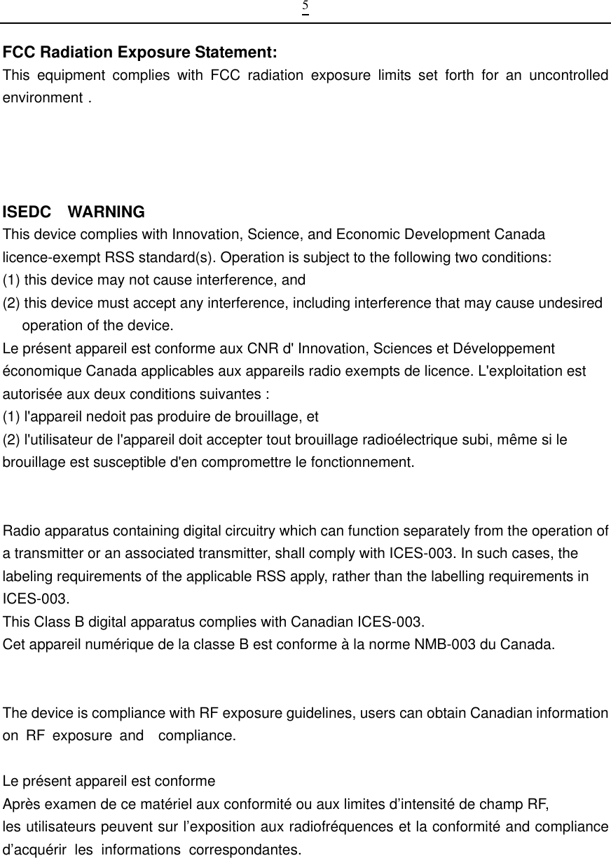  5FCC Radiation Exposure Statement:     This equipment complies with FCC radiation exposure limits set forth for an uncontrolled environment .  ISEDC  WARNING This device complies with Innovation, Science, and Economic Development Canada licence-exempt RSS standard(s). Operation is subject to the following two conditions:   (1) this device may not cause interference, and (2) this device must accept any interference, including interference that may cause undesired operation of the device. Le pr&eacute;sent appareil est conforme aux CNR d' Innovation, Sciences et D&eacute;veloppement &eacute;conomique Canada applicables aux appareils radio exempts de licence. L'exploitation est autoris&eacute;e aux deux conditions suivantes : (1) l'appareil nedoit pas produire de brouillage, et (2) l'utilisateur de l'appareil doit accepter tout brouillage radio&eacute;lectrique subi, m&ecirc;me si le brouillage est susceptible d'en compromettre le fonctionnement.   Radio apparatus containing digital circuitry which can function separately from the operation of a transmitter or an associated transmitter, shall comply with ICES-003. In such cases, the labeling requirements of the applicable RSS apply, rather than the labelling requirements in ICES-003. This Class B digital apparatus complies with Canadian ICES-003. Cet appareil num&eacute;rique de la classe B est conforme &agrave; la norme NMB-003 du Canada.   The device is compliance with RF exposure guidelines, users can obtain Canadian information on RF exposure and  compliance.Le pr&eacute;sent appareil est conforme Apr&egrave;s examen de ce mat&eacute;riel aux conformit&eacute; ou aux limites d&rsquo;intensit&eacute; de champ RF, les utilisateurs peuvent sur l&rsquo;exposition aux radiofr&eacute;quences et la conformit&eacute; and compliance d&rsquo;acqu&eacute;rir les informations correspondantes.                                                                        