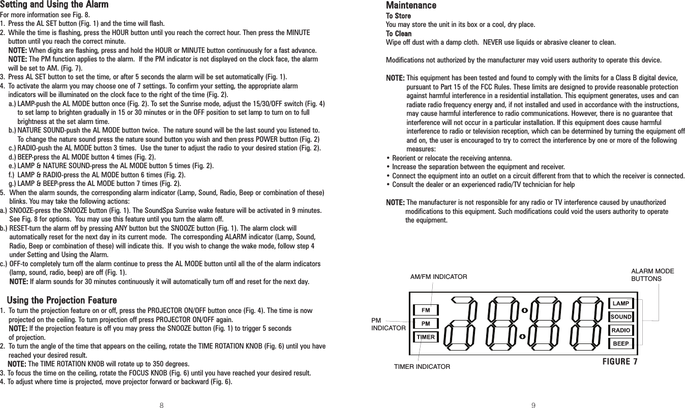 8 9MMaaiinntteennaanncceeTToo SSttoorreeYou may store the unit in its box or a cool, dry place.TToo CClleeaannWipe off dust with a damp cloth.  NEVER use liquids or abrasive cleaner to clean.Modifications not authorized by the manufacturer may void users authority to operate this device.NNOOTTEE::This equipment has been tested and found to comply with the limits for a Class B digital device,pursuant to Part 15 of the FCC Rules. These limits are designed to provide reasonable protectionagainst harmful interference in a residential installation. This equipment generates, uses and canradiate radio frequency energy and, if not installed and used in accordance with the instructions,may cause harmful interference to radio communications. However, there is no guarantee thatinterference will not occur in a particular installation. If this equipment does cause harmfulinterference to radio or television reception, which can be determined by turning the equipment offand on, the user is encouraged to try to correct the interference by one or more of the followingmeasures:• Reorient or relocate the receiving antenna.• Increase the separation between the equipment and receiver.• Connect the equipment into an outlet on a circuit different from that to which the receiver is connected.• Consult the dealer or an experienced radio/TV technician for helpNNOOTTEE::The manufacturer is not responsible for any radio or TV interference caused by unauthorized modifications to this equipment. Such modifications could void the users authority to operate the equipment.SSeettttiinngg aanndd UUssiinngg tthhee AAllaarrmmFor more information see Fig. 8.1. Press the AL SET button (Fig. 1) and the time will flash.2. While the time is flashing, press the HOUR button until you reach the correct hour. Then press the MINUTEbutton until you reach the correct minute.NNOOTTEE::When digits are flashing, press and hold the HOUR or MINUTE button continuously for a fast advance.NNOOTTEE::The PM function applies to the alarm.  If the PM indicator is not displayed on the clock face, the alarmwill be set to AM. (Fig. 7).3. Press AL SET button to set the time, or after 5 seconds the alarm will be set automatically (Fig. 1).4. To activate the alarm you may choose one of 7 settings. To confirm your setting, the appropriate alarmindicators will be illuminated on the clock face to the right of the time (Fig. 2).a.) LAMP-push the AL MODE button once (Fig. 2). To set the Sunrise mode, adjust the 15/30/OFF switch (Fig. 4)to set lamp to brighten gradually in 15 or 30 minutes or in the OFF position to set lamp to turn on to fullbrightness at the set alarm time.b.) NATURE SOUND-push the AL MODE button twice.  The nature sound will be the last sound you listened to.To change the nature sound press the nature sound button you wish and then press POWER button (Fig. 2)c.) RADIO-push the AL MODE button 3 times.  Use the tuner to adjust the radio to your desired station (Fig. 2).d.) BEEP-press the AL MODE button 4 times (Fig. 2).e.) LAMP &amp; NATURE SOUND-press the AL MODE button 5 times (Fig. 2).f.) LAMP &amp; RADIO-press the AL MODE button 6 times (Fig. 2).g.) LAMP &amp; BEEP-press the AL MODE button 7 times (Fig. 2).5. When the alarm sounds, the corresponding alarm indicator (Lamp, Sound, Radio, Beep or combination of these)blinks. You may take the following actions:a.) SNOOZE-press the SNOOZE button (Fig. 1). The SoundSpa Sunrise wake feature will be activated in 9 minutes.See Fig. 8 for options.  You may use this feature until you turn the alarm off.b.) RESET-turn the alarm off by pressing ANY button but the SNOOZE button (Fig. 1). The alarm clock willautomatically reset for the next day in its current mode.  The corresponding ALARM indicator (Lamp, Sound,Radio, Beep or combination of these) will indicate this.  If you wish to change the wake mode, follow step 4under Setting and Using the Alarm.c.) OFF-to completely turn off the alarm continue to press the AL MODE button until all the of the alarm indicators(lamp, sound, radio, beep) are off (Fig. 1).NNOOTTEE::If alarm sounds for 30 minutes continuously it will automatically turn off and reset for the next day.UUssiinngg tthhee PPrroojjeeccttiioonn FFeeaattuurree1. To turn the projection feature on or off, press the PROJECTOR ON/OFF button once (Fig. 4). The time is nowprojected on the ceiling. To turn projection off press PROJECTOR ON/OFF again.NNOOTTEE::If the projection feature is off you may press the SNOOZE button (Fig. 1) to trigger 5 seconds of projection.2. To turn the angle of the time that appears on the ceiling, rotate the TIME ROTATION KNOB (Fig. 6) until you havereached your desired result.NNOOTTEE::The TIME ROTATION KNOB will rotate up to 350 degrees.3. To focus the time on the ceiling, rotate the FOCUS KNOB (Fig. 6) until you have reached your desired result. 4. To adjust where time is projected, move projector forward or backward (Fig. 6).FFIIGGUURREE 77TIMER INDICATORALARM MODEBUTTONSAM/FM INDICATORPMINDICATOR