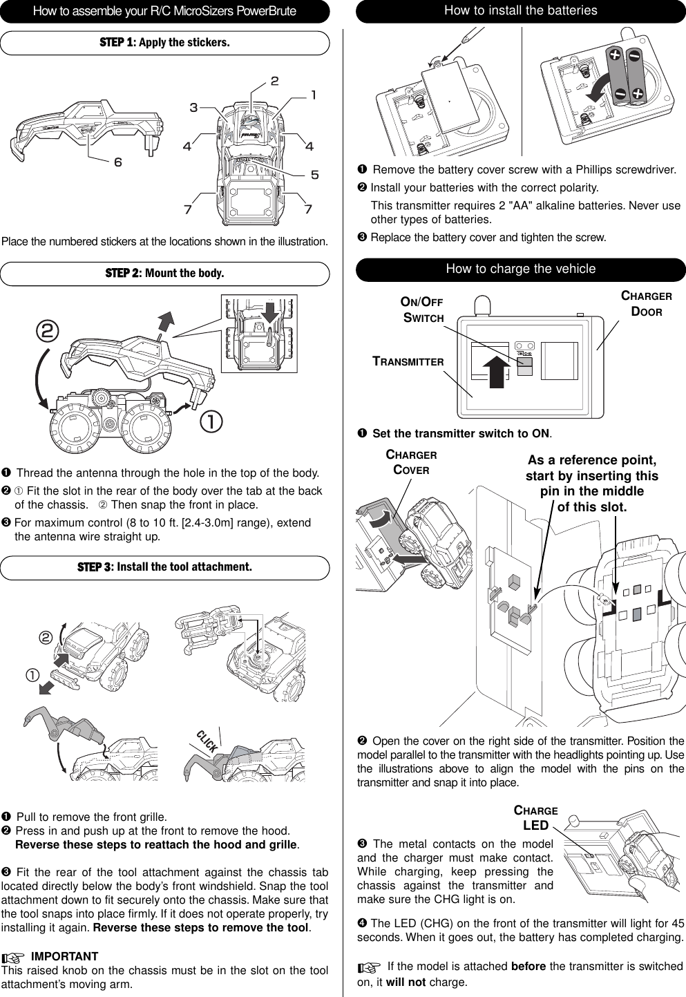How to assemble your R/C MicroSizers PowerBrute How to install the batteriesSTEP 2: Mount the body.STEP 3: Install the tool attachment.Place the numbered stickers at the locations shown in the illustration.➊Pull to remove the front grille.➋Press in and push up at the front to remove the hood.Reverse these steps to reattach the hood and grille.➌  Fit the rear of the tool attachment against the chassis tablocated directly below the body’s front windshield. Snap the toolattachment down to fit securely onto the chassis. Make sure thatthe tool snaps into place firmly. If it does not operate properly, tryinstalling it again. Reverse these steps to remove the tool.☞IMPORTANTThis raised knob on the chassis must be in the slot on the toolattachment’s moving arm.➋Open the cover on the right side of the transmitter. Position themodel parallel to the transmitter with the headlights pointing up. Usethe illustrations above to align the model with the pins on thetransmitter and snap it into place.➊Thread the antenna through the hole in the top of the body.➋ ➀ Fit the slot in the rear of the body over the tab at the backof the chassis. ➁ Then snap the front in place.➌ For maximum control (8 to 10 ft. [2.4-3.0m] range), extendthe antenna wire straight up.➊Remove the battery cover screw with a Phillips screwdriver.➋ Install your batteries with the correct polarity.This transmitter requires 2 &quot;AA&quot; alkaline batteries. Never useother types of batteries.➌ Replace the battery cover and tighten the screw.How to charge the vehicle➊Set the transmitter switch to ON.ON/OFFSWITCHTRANSMITTERCHARGERDOOR➌  The metal contacts on the modeland the charger must make contact.While charging, keep pressing thechassis against the transmitter andmake sure the CHG light is on.➍ The LED (CHG) on the front of the transmitter will light for 45seconds. When it goes out, the battery has completed charging.☞If the model is attached before the transmitter is switchedon, it will not charge.STEP 1: Apply the stickers.CHARGELEDCHARGERCOVER As a reference point,start by inserting thispin in the middleof this slot.
