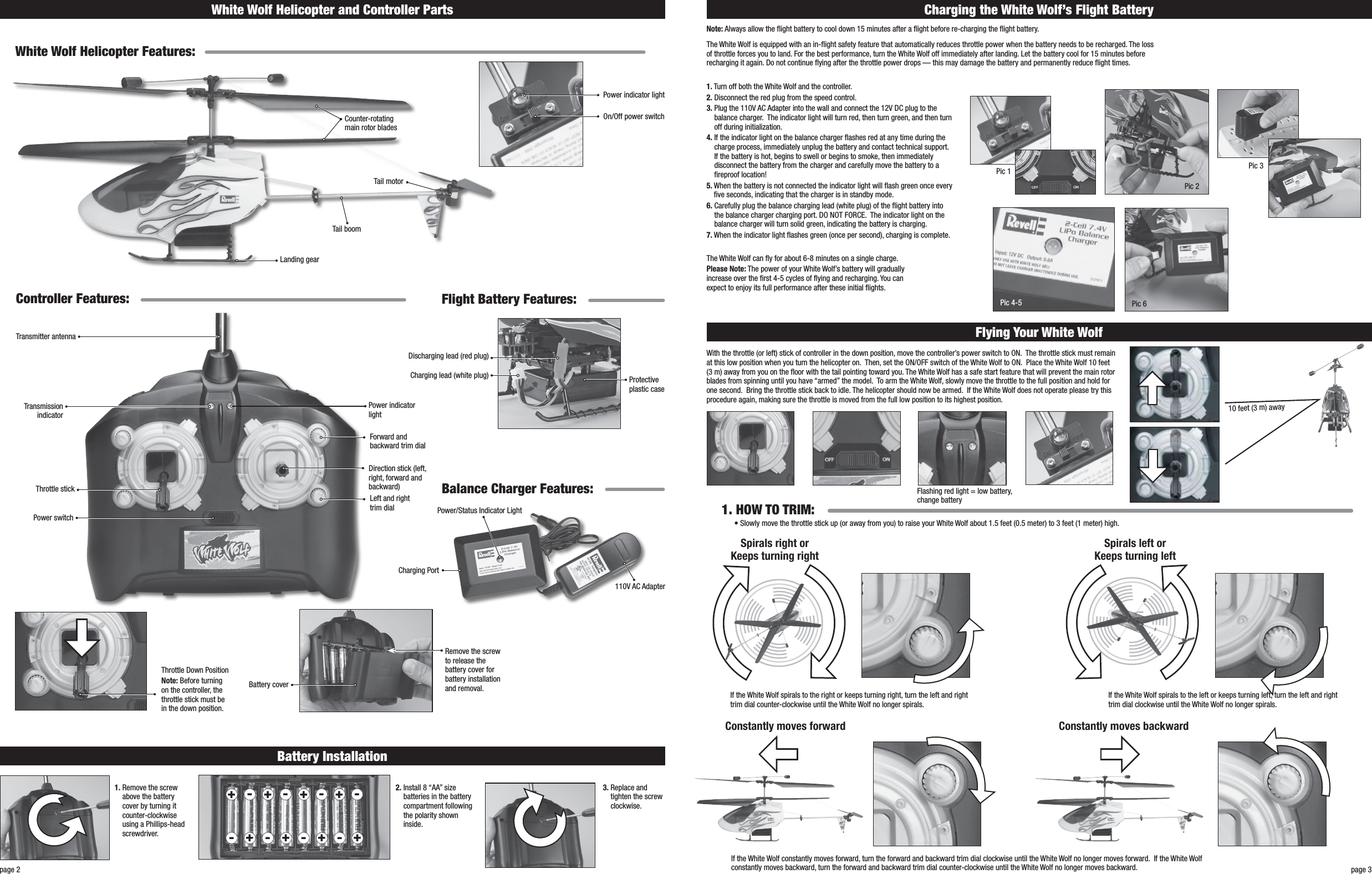 White Wolf Helicopter and Controller Partspage 3page 2White Wolf Helicopter Features:Counter-rotating main rotor bladesTail boomTail motorLanding gear On/Off power switchPower indicator lightController Features: Flight Battery Features:Balance Charger Features:Transmitter antennaTransmission indicatorThrottle stickDirection stick (left, right, forward and backward)Power switchLeft and right trim dialForward and backward trim dialPower indicator lightNote: Always allow the ight battery to cool down 15 minutes after a ight before re-charging the ight battery.1.  Turn off both the White Wolf and the controller.2.  Disconnect the red plug from the speed control. 3.  Plug the 110V AC Adapter into the wall and connect the 12V DC plug to the balance charger.  The indicator light will turn red, then turn green, and then turn off during initialization.  4.  If the indicator light on the balance charger ashes red at any time during the charge process, immediately unplug the battery and contact technical support.  If the battery is hot, begins to swell or begins to smoke, then immediately disconnect the battery from the charger and carefully move the battery to a reproof location!5.  When the battery is not connected the indicator light will ash green once every ve seconds, indicating that the charger is in standby mode.6.  Carefully plug the balance charging lead (white plug) of the ight battery into the balance charger charging port. DO NOT FORCE.  The indicator light on the balance charger will turn solid green, indicating the battery is charging.7.  When the indicator light ashes green (once per second), charging is complete.Remove the screw to release the battery cover for battery installation and removal.Throttle Down PositionNote: Before turning on the controller, the throttle stick must be in the down position.Battery cover1.  Remove the screw above the battery cover by turning it counter-clockwise using a Phillips-head screwdriver.2.  Install 8 “AA” size batteries in the battery compartment following the polarity shown inside.3.  Replace and tighten the screw clockwise. Battery InstallationCharging the White Wolf’s Flight BatteryFlying Your White Wolf• Slowly move the throttle stick up (or away from you) to raise your White Wolf about 1.5 feet (0.5 meter) to 3 feet (1 meter) high.1. HOW TO TRIM:- ------ -++++++++The White Wolf can y for about 6-8 minutes on a single charge.Please Note: The power of your White Wolf’s battery will gradually increase over the rst 4-5 cycles of ying and recharging. You can expect to enjoy its full performance after these initial ights.With the throttle (or left) stick of controller in the down position, move the controller’s power switch to ON.  The throttle stick must remain at this low position when you turn the helicopter on.  Then, set the ON/OFF switch of the White Wolf to ON.  Place the White Wolf 10 feet (3 m) away from you on the oor with the tail pointing toward you. The White Wolf has a safe start feature that will prevent the main rotor blades from spinning until you have “armed” the model.  To arm the White Wolf, slowly move the throttle to the full position and hold for one second.  Bring the throttle stick back to idle. The helicopter should now be armed.  If the White Wolf does not operate please try this procedure again, making sure the throttle is moved from the full low position to its highest position.Flashing red light = low battery, change batteryIf the White Wolf spirals to the left or keeps turning left, turn the left and right trim dial clockwise until the White Wolf no longer spirals.If the White Wolf constantly moves forward, turn the forward and backward trim dial clockwise until the White Wolf no longer moves forward.  If the White Wolf constantly moves backward, turn the forward and backward trim dial counter-clockwise until the White Wolf no longer moves backward.If the White Wolf spirals to the right or keeps turning right, turn the left and right trim dial counter-clockwise until the White Wolf no longer spirals.Spirals right or  Keeps turning rightSpirals left or  Keeps turning leftConstantly moves forward Constantly moves backwardThe White Wolf is equipped with an in-ight safety feature that automatically reduces throttle power when the battery needs to be recharged. The loss of throttle forces you to land. For the best performance, turn the White Wolf off immediately after landing. Let the battery cool for 15 minutes before recharging it again. Do not continue ying after the throttle power drops — this may damage the battery and permanently reduce ight times.110V AC AdapterPower/Status Indicator LightCharging PortProtective plastic caseCharging lead (white plug)Discharging lead (red plug)10 feet (3 m) awayPic 1Pic 2Pic 3Pic 6Pic 4-5