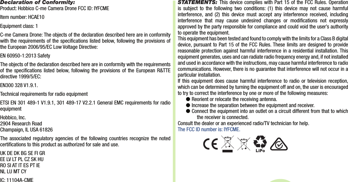 Item number: HCAE10Declaration of Conformity:Product: Hobbico C-me Camera Drone FCC ID: IYFCMEEquipment class: 1C-me Camera Drone: The objects of the declaration described here are in conformity with the requirements of the speci cations listed below, following the provisions of the European 2006/95/EC Low Voltage Directive:EN 60950-1:2013 SafetyThe objects of the declaration described here are in conformity with the requirements of the speci cations listed below, following the provisions of the European R&amp;TTE directive 1999/5/EC:EN300 328 V1.9.1.Technical requirements for radio equipmentETSI EN 301 489-1 V1.9.1, 301 489-17 V2.2.1 General EMC requirements for radio equipmentHobbico, Inc.2904 Research RoadChampaign, IL USA 61826The associated regulatory agencies of the following countries recognize the noted certi cations to this product as authorized for sale and use.UK DE DK BG SE FI GREE LV LT PL CZ SK HURO SI AT IT ES PT IENL LU MT CYIC: 11104A-CMESTATEMENTS: This device complies with Part 15 of the FCC Rules. Operation is subject to the following two conditions: (1) this device may not cause harmful interference, and (2) this device must accept any interference received, including interference that may cause undesired changes or modi cations not expressly approved by the party responsible for compliance and could void the user’s authority to operate the equipment.This equipment has been tested and found to comply with the limits for a Class B digital device, pursuant to Part 15 of the FCC Rules. These limits are designed to provide reasonable protection against harmful interference in a residential installation. This equipment generates, uses and can radiate radio frequency energy and, if not installed and used in accordance with the instructions, may cause harmful interference to radio communications. However, there is no guarantee that interference will not occur in a particular installation.If this equipment does cause harmful interference to radio or television reception, which can be determined by turning the equipment off and on, the user is encouraged to try to correct the interference by one or more of the following measures:●  Reorient or relocate the receiving antenna.●  Increase the separation between the equipment and receiver.●  Co nnect the equipment into an outlet on a circuit different from that to which the receiver is connected.Consult the dealer or an experienced radio/TV technician for help.The FCC ID number is: IYFCME. 