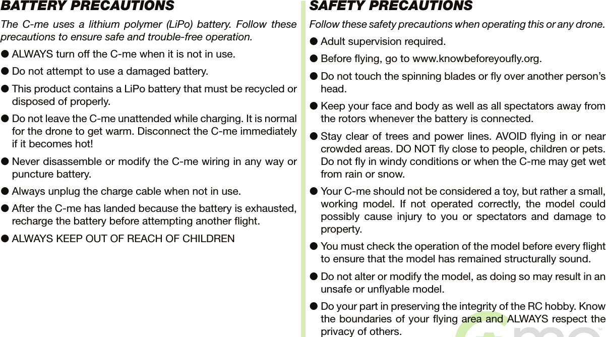 BATTERY PRECAUTIONSThe C-me uses a lithium polymer (LiPo) battery. Follow these precautions to ensure safe and trouble-free operation.●  ALWAYS turn off the C-me when it is not in use.●  Do not attempt to use a damaged battery.●  This product contains a LiPo battery that must be recycled or disposed of properly.●  Do not leave the C-me unattended while charging. It is normal for the drone to get warm. Disconnect the C-me immediately if it becomes hot!●  Never disassemble or modify the C-me wiring in any way or puncture battery.●  Always unplug the charge cable when not in use.●  After the C-me has landed because the battery is exhausted, recharge the battery before attempting another  ight.●  ALWAYS KEEP OUT OF REACH OF CHILDRENSAFETY PRECAUTIONSFollow these safety precautions when operating this or any drone.●  Adult supervision required.●  Before  ying, go to www.knowbeforeyou y.org.●  Do not touch the spinning blades or  y over another person’s head.●  Keep your face and body as well as all spectators away from the rotors whenever the battery is connected.●  Stay clear of trees and power lines. AVOID  ying in or near crowded areas. DO NOT  y close to people, children or pets. Do not  y in windy conditions or when the C-me may get wet from rain or snow.●  Your C-me should not be considered a toy, but rather a small, working model. If not operated correctly, the model could possibly cause injury to you or spectators and damage to property.●  You must check the operation of the model before every  ight to ensure that the model has remained structurally sound.●  Do not alter or modify the model, as doing so may result in an unsafe or un yable model.●  Do your part in preserving the integrity of the RC hobby. Know the boundaries of your  ying area and ALWAYS respect the privacy of others.