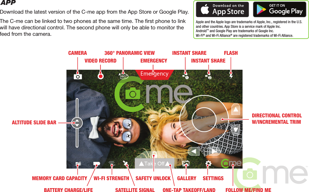 APPDownload the latest version of the C-me app from the App Store or Google Play.Apple and the Apple logo are trademarks of Apple, Inc., registered in the U.S.and other countries. App Store is a service mark of Apple Inc. Android™ and Google Play are trademarks of Google Inc.Wi-Fi® and Wi-Fi Alliance® are registered trademarks of Wi-Fi Alliance.The C-me can be linked to two phones at the same time. The rst phone to linkwill have directional control. The second phone will only be able to monitor thefeed from the camera.CAMERAVIDEO RECORD360° PANORAMIC VIEWEMERGENCYFLASHGALLERY SETTINGSFOLLOW ME/FIND MEDIRECTIONAL CONTROLW/INCREMENTAL TRIMALTITUDE SLIDE BARINSTANT SHAREINSTANT SHAREMEMORY CARD CAPACITYBATTERY CHARGE/LIFEWI-FI STRENGTHSATELLITE SIGNALSAFETY UNLOCKONE-TAP TAKEOFF/LAND