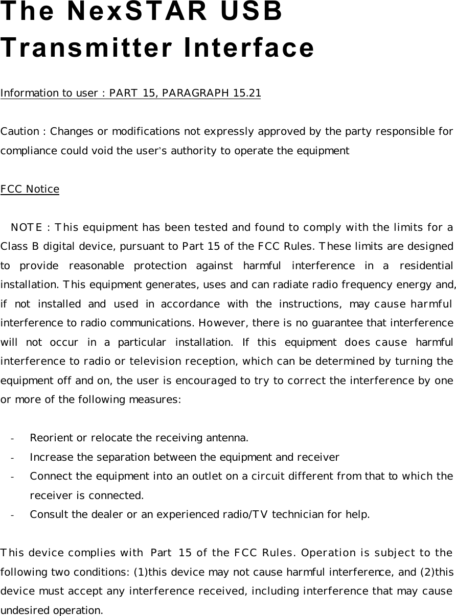 The NexSTAR USB Transmitter Interface    Information to user : PART 15, PARAGRAPH 15.21  Caution : Changes or modifications not expressly approved by the party responsible for compliance could void the user’s authority to operate the equipment  FCC Notice  NOTE : This equipment has been tested and found to comply with the limits for a Class B digital device, pursuant to Part 15 of the FCC Rules. These limits are designed to provide reasonable protection  against harmful interference in a residential installation. This equipment generates, uses and can radiate radio frequency energy and, if not installed and used in accordance with the instructions, may cause harmful interference to radio communications. However, there is no guarantee that interference will not occur in a particular installation. If this equipment does cause harmful interference to radio or television reception, which can be determined by turning the equipment off and on, the user is encouraged to try to correct the interference by one or more of the following measures:  - Reorient or relocate the receiving antenna. - Increase the separation between the equipment and receiver - Connect the equipment into an outlet on a circuit different from that to which the receiver is connected. - Consult the dealer or an experienced radio/TV technician for help.  This device complies with Part 15 of the FCC Rules. Operation is subject to the following two conditions: (1)this device may not cause harmful interference, and (2)this device must accept any interference received, including interference that may cause undesired operation.    
