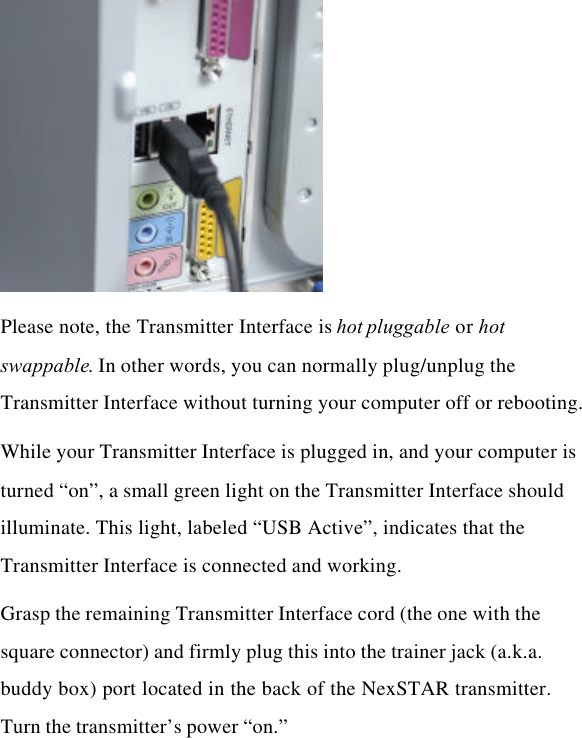  Please note, the Transmitter Interface is hot pluggable or hot swappable. In other words, you can normally plug/unplug the Transmitter Interface without turning your computer off or rebooting. While your Transmitter Interface is plugged in, and your computer is turned “on”, a small green light on the Transmitter Interface should illuminate. This light, labeled “USB Active”, indicates that the Transmitter Interface is connected and working. Grasp the remaining Transmitter Interface cord (the one with the square connector) and firmly plug this into the trainer jack (a.k.a. buddy box) port located in the back of the NexSTAR transmitter.  Turn the transmitter’s power “on.”    