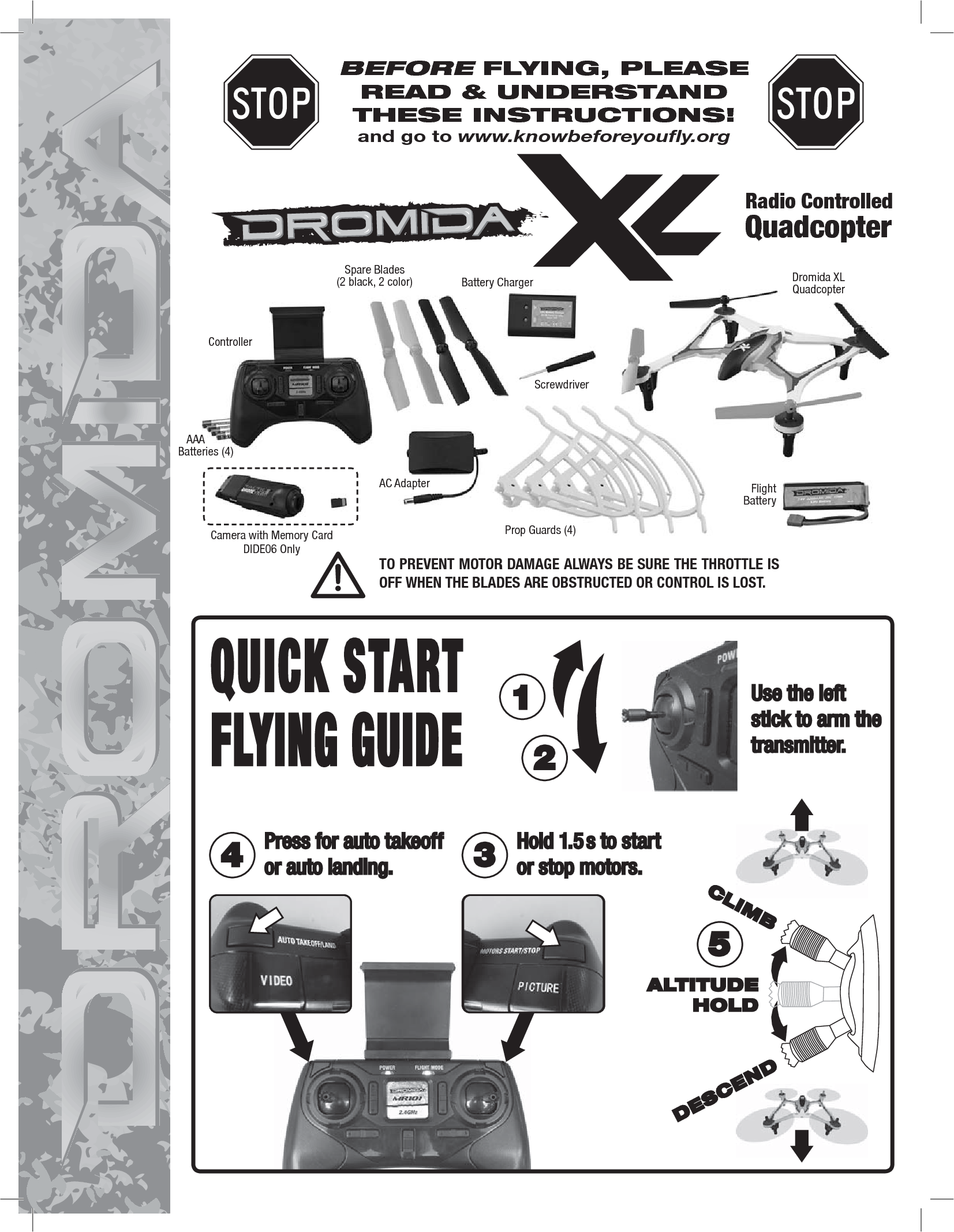 BEFORE FLYING, PLEASE READ &amp; UNDERSTANDTHESE INSTRUCTIONS!and go to www.knowbeforeyoufly.orgRadio ControlledQuadcopterTO PREVENT MOTOR DAMAGE ALWAYS BE SURE THE THROTTLE IS OFF WHEN THE BLADES ARE OBSTRUCTED OR CONTROL IS LOST.Use the left stick to arm the transmitter.12Hold 1.5 s to start or stop motors.Press for auto takeoff or auto landing.4 35ALTITUDEHOLDCLIMBDESCENDDromida XL QuadcopterFlightBattery Spare Blades(2 black, 2 color)   AAABatteries (4)ControllerScrewdriverCamera with Memory CardDIDE06 OnlyBattery ChargerAC AdapterProp Guards (4)