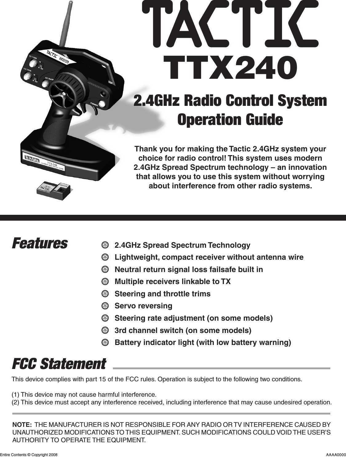 This device complies with part 15 of the FCC rules. Operation is subject to the following two conditions.(1) This device may not cause harmful interference.(2) This device must accept any interference received, including interference that may cause undesired operation.TTX2402.4GHz Radio Control SystemOperation GuideThank you for making the Tactic 2.4GHz system your choice for radio control! This system uses modern 2.4GHz Spread Spectrum technology – an innovation that allows you to use this system without worrying about interference from other radio systems.FeaturesFCC Statement2.4GHz Spread Spectrum TechnologyLightweight, compact receiver without antenna wireNeutral return signal loss failsafe built inMultiple receivers linkable to TXSteering and throttle trimsServo reversingSteering rate adjustment (on some models)3rd channel switch (on some models)Battery indicator light (with low battery warning)Entire Contents © Copyright 2008 AAAA0000NOTE:  THE MANUFACTURER IS NOT RESPONSIBLE FOR ANY RADIO OR TV INTERFERENCE CAUSED BY UNAUTHORIZED MODIFICATIONS TO THIS EQUIPMENT. SUCH MODIFICATIONS COULD VOID THE USER’S AUTHORITY TO OPERATE THE EQUIPMENT.