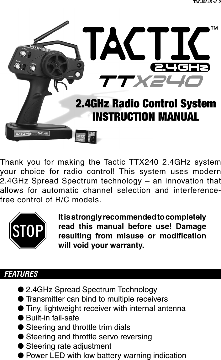Thank you for making the Tactic TTX240 2.4GHz system your choice for radio control! This system uses modern 2.4GHz Spread Spectrum technology – an innovation that allows for automatic channel selection and interference-free control of R/C models.It is strongly recommended to completely read this manual before use! Damage resulting from misuse or modiﬁ cation will void your warranty.FEATURES● 2.4GHz Spread Spectrum Technology● Transmitter can bind to multiple receivers● Tiny, lightweight receiver with internal antenna● Built-in fail-safe● Steering and throttle trim dials● Steering and throttle servo reversing● Steering rate adjustment● Power LED with low battery warning indicationINSTRUCTION MANUAL2.4GHz Radio Control System™TACJ0245 v2.2