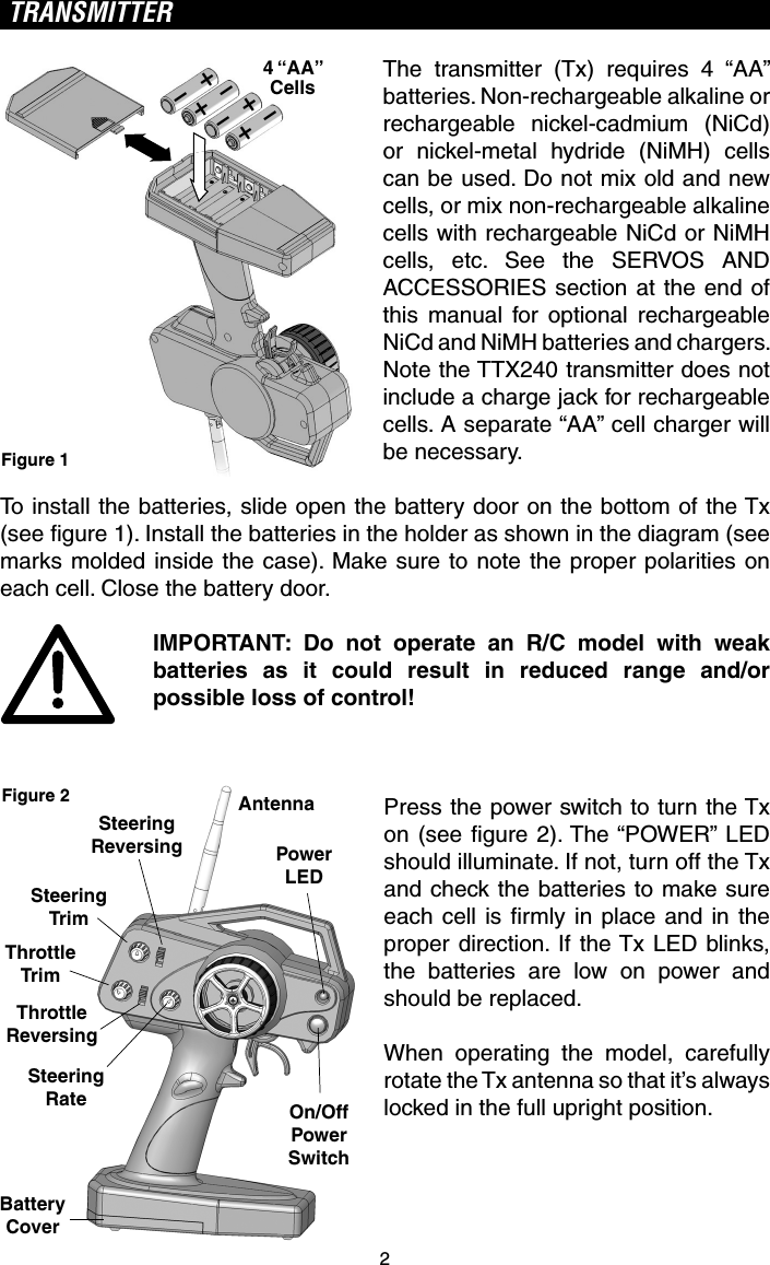 2TRANSMITTERThe transmitter (Tx) requires 4 “AA” batteries. Non-rechargeable alkaline or rechargeable nickel-cadmium (NiCd) or nickel-metal hydride (NiMH) cells can be used. Do not mix old and new cells, or mix non-rechargeable alkaline cells with rechargeable NiCd or NiMH cells, etc. See the SERVOS AND ACCESSORIES section at the end of this manual for optional rechargeable NiCd and NiMH batteries and chargers. Note the TTX240 transmitter does not include a charge jack for rechargeable cells. A separate “AA” cell charger will be necessary.To install the batteries, slide open the battery door on the bottom of the Tx (see ﬁ gure 1). Install the batteries in the holder as shown in the diagram (see marks molded inside the case). Make sure to note the proper polarities on each cell. Close the battery door.IMPORTANT: Do not operate an R/C model with weak batteries as it could result in reduced range and/or possible loss of control!Press the power switch to turn the Tx on (see ﬁ gure 2). The “POWER” LED should illuminate. If not, turn off the Tx and check the batteries to make sure each cell is ﬁ rmly in place and in the proper direction. If the Tx LED blinks, the batteries are low on power and should be replaced.When operating the model, carefully rotate the Tx antenna so that it’s always locked in the full upright position.+-+-+-+-4 “AA”CellsFigure 1AntennaPowerLEDOn/OffPowerSwitchBatteryCoverSteeringRateThrottleReversingSteeringTrimSteeringReversingThrottleTrimFigure 2