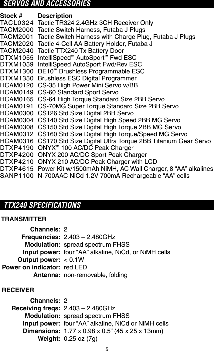 5SERVOS AND ACCESSORIES  Stock #TACL0324TACM2000TACM2001TACM2020TACM2040DTXM1055DTXM1059DTXM1300DTXM1350HCAM0120HCAM0149HCAM0165HCAM0191HCAM0300HCAM0304HCAM0308HCAM0312HCAM0316DTXP4190DTXP4200DTXP4210DTXP4615SANP1100DescriptionTactic TR324 2.4GHz 3CH Receiver OnlyTactic Switch Harness, Futaba J PlugsTactic Switch Harness with Charge Plug, Futaba J PlugsTactic 4-Cell AA Battery Holder, Futaba JTactic TTX240 Tx Battery DoorIntelliSpeed™ AutoSport™ Fwd ESCIntelliSpeed AutoSport Fwd/Rev ESCDE10™ Brushless Programmable ESCBrushless ESC Digital ProgrammerCS-35 High Power Mini Servo w/BBCS-60 Standard Sport ServoCS-64 High Torque Standard Size 2BB ServoCS-70MG Super Torque Standard Size 2BB ServoCS126 Std Size Digital 2BB ServoCS140 Std Size Digital High Speed 2BB MG ServoCS150 Std Size Digital High Torque 2BB MG ServoCS160 Std Size Digital High Torque/Speed MG ServoCS170 Std Size Digital Ultra Torque 2BB Titanium Gear ServoONYX™ 100 AC/DC Peak ChargerONYX 200 AC/DC Sport Peak ChargerONYX 210 AC/DC Peak Charger with LCDPower Kit w/1500mAh NiMH, AC Wall Charger, 8 “AA” alkalinesN-700AAC NiCd 1.2V 700mA Rechargeable “AA” cellsTTX240 SPECIFICATIONS TRANSMITTER Channels: 2 Frequencies:  2.403 – 2.480GHz Modulation:  spread spectrum FHSS Input power:  four “AA” alkaline, NiCd, or NiMH cells Output power: &lt; 0.1W Power on indicator: red LED Antenna: non-removable, folding RECEIVER Channels: 2 Receiving freqs:  2.403 – 2.480GHz Modulation:  spread spectrum FHSS Input power:  four “AA” alkaline, NiCd or NiMH cells Dimensions:  1.77 x 0.98 x 0.5” (45 x 25 x 13mm) Weight:  0.25 oz (7g)