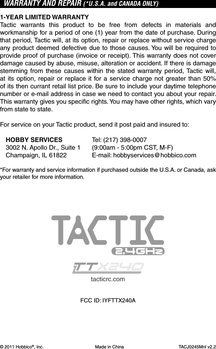 © 2011 Hobbico®, Inc. Made in China TACJ0245Mnl v2.2WARRANTY AND REPAIR (*U.S.A. and CANADA ONLY)1-YEAR LIMITED WARRANTYTactic warrants this product to be free from defects in materials and workmanship for a period of one (1) year from the date of purchase. During that period, Tactic will, at its option, repair or replace without service charge any product deemed defective due to those causes. You will be required to provide proof of purchase (invoice or receipt). This warranty does not cover damage caused by abuse, misuse, alteration or accident. If there is damage stemming from these causes within the stated warranty period, Tactic will, at its option, repair or replace it for a service charge not greater than 50% of its then currant retail list price. Be sure to include your daytime telephone number or e-mail address in case we need to contact you about your repair. This warranty gives you speciﬁ c rights. You may have other rights, which vary from state to state.For service on your Tactic product, send it post paid and insured to:HOBBY SERVICES  Tel: (217) 398-00073002 N. Apollo Dr., Suite 1  (9:00am - 5:00pm CST, M-F)Champaign, IL 61822  E-mail: hobbyservices@hobbico.com*For warranty and service information if purchased outside the U.S.A. or Canada, ask your retailer for more information.tacticrc.comFCC ID: IYFTTX240A