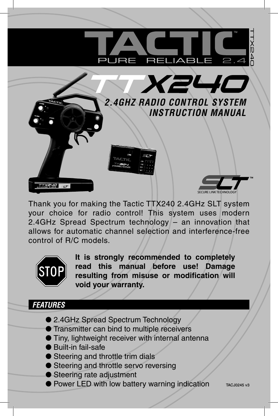TTX240TM™2.4GHZ RADIO CONTROL SYSTEMINSTRUCTION MANUALTACJ0245 v3Thank you for making the Tactic TTX240 2.4GHz SLT system your choice for radio control! This system uses modern 2.4GHz Spread Spectrum technology – an innovation that allows for automatic channel selection and interference-free control of R/C models.It is strongly recommended to completely read this manual before use! Damage resulting from misuse or modiﬁ cation  will void your warranty.FEATURES● 2.4GHz Spread Spectrum Technology● Transmitter can bind to multiple receivers● Tiny, lightweight receiver with internal antenna● Built-in fail-safe● Steering and throttle trim dials● Steering and throttle servo reversing● Steering rate adjustment● Power LED with low battery warning indication