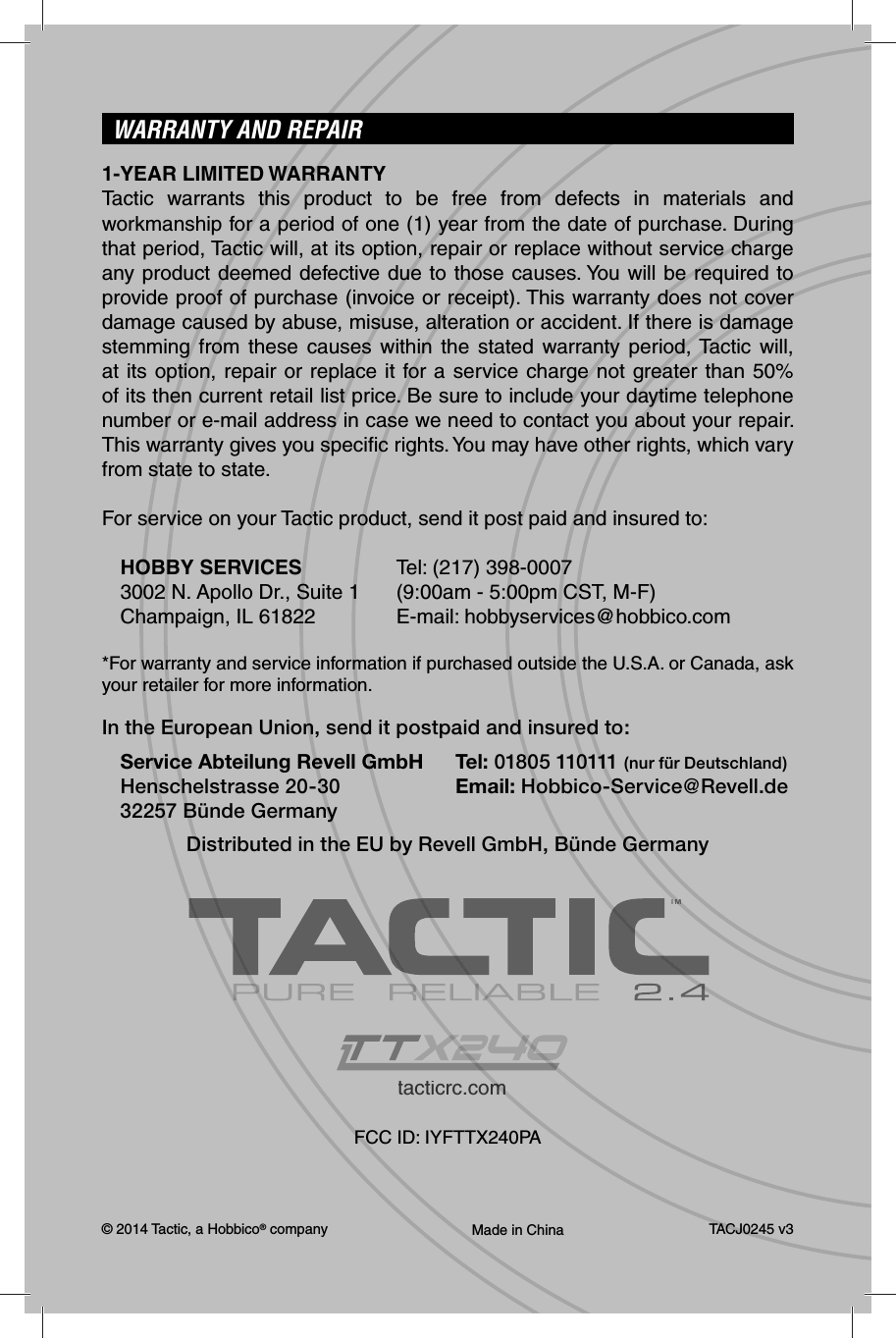 © 2014 Tactic, a Hobbico® company Made in China TACJ0245 v3WARRANTY AND REPAIR1-YEAR LIMITED WARRANTYTactic warrants this product to be free from defects in materials and workmanship for a period of one (1) year from the date of purchase. During that period, Tactic will, at its option, repair or replace without service charge any product deemed defective due to those causes. You will be required to provide proof of purchase (invoice or receipt). This warranty does not cover damage caused by abuse, misuse, alteration or accident. If there is damage stemming from these causes within the stated warranty period, Tactic will, at its option, repair or replace it for a service charge not greater than 50% of its then current retail list price. Be sure to include your daytime telephone number or e-mail address in case we need to contact you about your repair. This warranty gives you speciﬁ c rights. You may have other rights, which vary from state to state.For service on your Tactic product, send it post paid and insured to:HOBBY SERVICES  Tel: (217) 398-00073002 N. Apollo Dr., Suite 1  (9:00am - 5:00pm CST, M-F)Champaign, IL 61822  E-mail: hobbyservices@hobbico.com*For warranty and service information if purchased outside the U.S.A. or Canada, ask your retailer for more information.In the European Union, send it postpaid and insured to:Service Abteilung Revell GmbH  Tel: 01805 110111 (nur für Deutschland)Henschelstrasse 20-30  Email: Hobbico-Service@Revell.de32257 Bünde GermanyDistributed in the EU by Revell GmbH, Bünde Germanytacticrc.commFCC ID: IYFTTX240PATMTM