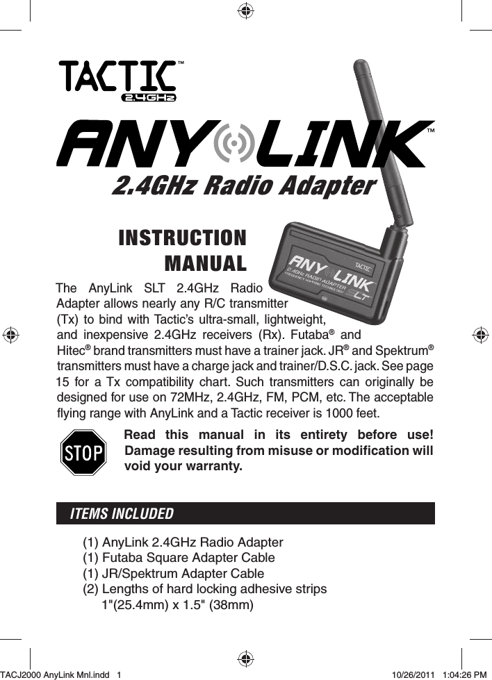 The AnyLink SLT 2.4GHz Radio Adapter allows nearly any R/C transmitter (Tx) to bind with Tactic’s ultra-small, lightweight, and inexpensive 2.4GHz receivers (Rx). Futaba® and Hitec® brand transmitters must have a trainer jack. JR® and Spektrum® transmitters must have a charge jack and trainer/D.S.C. jack. See page 15 for a Tx compatibility chart. Such transmitters can originally be designed for use on 72MHz, 2.4GHz, FM, PCM, etc. The acceptable flying range with AnyLink and a Tactic receiver is 1000 feet.Read this manual in its entirety before use! Damage resulting from misuse or modiﬁ cation will void your warranty.ITEMS INCLUDED(1) AnyLink 2.4GHz Radio Adapter(1) Futaba Square Adapter Cable(1) JR/Spektrum Adapter Cable(2)  Lengths of hard locking adhesive strips1&quot;(25.4mm) x 1.5&quot; (38mm)INSTRUCTIONMANUAL2.4GHz Radio Adapter2.4GHz Radio Adapter™™TACJ2000 AnyLink Mnl.indd   1TACJ2000 AnyLink Mnl.indd   1 10/26/2011   1:04:26 PM10/26/2011   1:04:26 PM