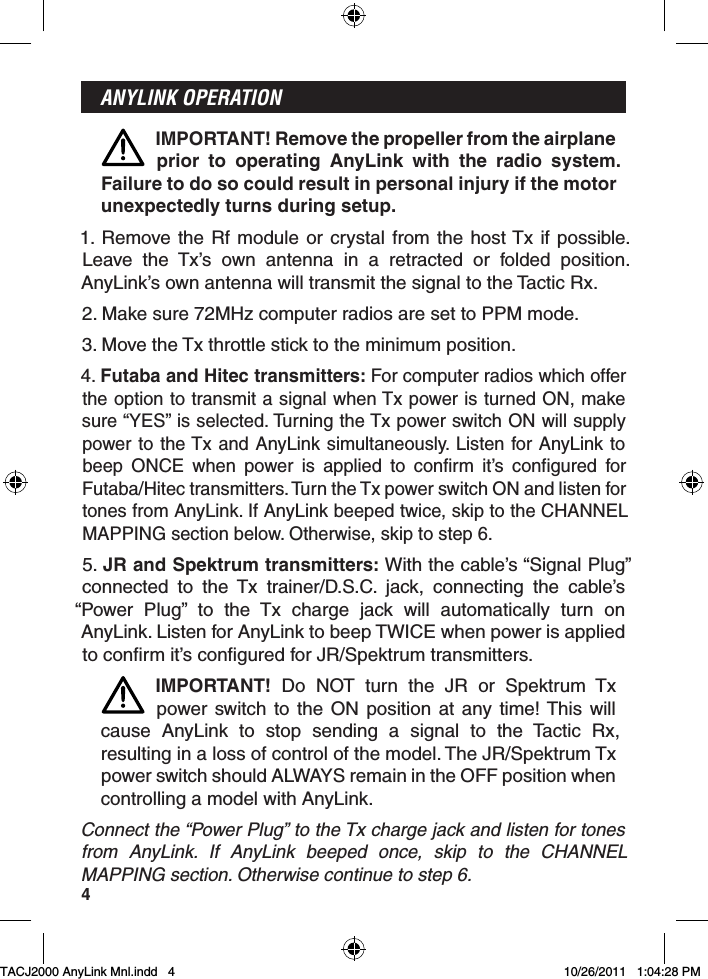 4ANYLINK OPERATIONIMPORTANT! Remove the propeller from the airplane prior to operating AnyLink with the radio system.  Failure to do so could result in personal injury if the motor unexpectedly turns during setup.1. Remove the Rf module or crystal from the host Tx if possible.  Leave the Tx’s own antenna in a retracted or folded position.  AnyLink’s own antenna will transmit the signal to the Tactic Rx.2. Make sure 72MHz computer radios are set to PPM mode.3. Move the Tx throttle stick to the minimum position.4. Futaba and Hitec transmitters: For computer radios which offer the option to transmit a signal when Tx power is turned ON, make sure “YES” is selected. Turning the Tx power switch ON will supply power to the Tx and AnyLink simultaneously. Listen for AnyLink to beep ONCE when power is applied to confirm it’s configured for Futaba/Hitec transmitters. Turn the Tx power switch ON and listen for tones from AnyLink. If AnyLink beeped twice, skip to the CHANNEL MAPPING section below. Otherwise, skip to step 6.5. JR and Spektrum transmitters: With the cable’s “Signal Plug” connected to the Tx trainer/D.S.C. jack, connecting the cable’s “Power Plug” to the Tx charge jack will automatically turn on AnyLink. Listen for AnyLink to beep TWICE when power is applied to confirm it’s configured for JR/Spektrum transmitters.IMPORTANT! Do NOT turn the JR or Spektrum Tx power switch to the ON position at any time! This will cause AnyLink to stop sending a signal to the Tactic Rx, resulting in a loss of control of the model. The JR/Spektrum Tx power switch should ALWAYS remain in the OFF position when controlling a model with AnyLink.Connect the “Power Plug” to the Tx charge jack and listen for tones from AnyLink. If AnyLink beeped once, skip to the CHANNEL MAPPING section. Otherwise continue to step 6.TACJ2000 AnyLink Mnl.indd   4TACJ2000 AnyLink Mnl.indd   4 10/26/2011   1:04:28 PM10/26/2011   1:04:28 PM