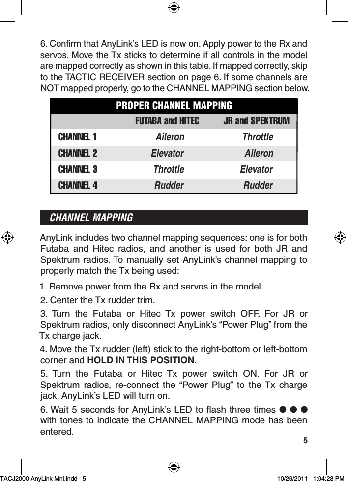 56. Confirm that AnyLink’s LED is now on. Apply power to the Rx and servos. Move the Tx sticks to determine if all controls in the model are mapped correctly as shown in this table. If mapped correctly, skip to the TACTIC RECEIVER section on page 6. If some channels are NOT mapped properly, go to the CHANNEL MAPPING section below.CHANNEL 2 AileronElevatorCHANNEL 3 ElevatorThrottleCHANNEL 1 Aileron ThrottleCHANNEL 4 RudderRudderFUTABA and HITECPROPER CHANNEL MAPPINGJR and SPEKTRUMCHANNEL MAPPINGAnyLink includes two channel mapping sequences: one is for both Futaba and Hitec radios, and another is used for both JR and Spektrum radios. To manually set AnyLink’s channel mapping to properly match the Tx being used:1. Remove power from the Rx and servos in the model.2. Center the Tx rudder trim.3. Turn the Futaba or Hitec Tx power switch OFF. For JR or Spektrum radios, only disconnect AnyLink’s “Power Plug” from the Tx charge jack.4. Move the Tx rudder (left) stick to the right-bottom or left-bottom corner and HOLD IN THIS POSITION.5. Turn the Futaba or Hitec Tx power switch ON. For JR or Spektrum radios, re-connect the “Power Plug” to the Tx charge jack. AnyLink’s LED will turn on.6. Wait 5 seconds for AnyLink’s LED to flash three times ● ● ● with tones to indicate the CHANNEL MAPPING mode has been entered.TACJ2000 AnyLink Mnl.indd   5TACJ2000 AnyLink Mnl.indd   5 10/26/2011   1:04:28 PM10/26/2011   1:04:28 PM
