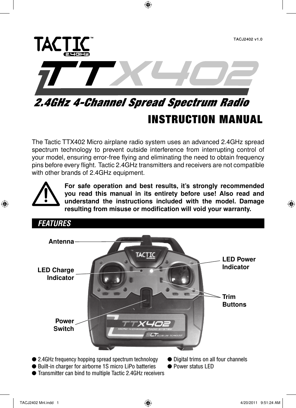 The Tactic TTX402 Micro airplane radio system uses an advanced 2.4GHz spread spectrum technology to prevent outside interference from interrupting control of your model, ensuring error-free ﬂ ying and eliminating the need to obtain frequency pins before every ﬂ ight.  Tactic 2.4GHz transmitters and receivers are not compatible with other brands of 2.4GHz equipment.For safe operation and best results, it’s strongly recommended you read this manual in its entirety before use! Also read and understand the instructions included with the model. Damage resulting from misuse or modiﬁ cation will void your warranty. FEATURESAntennaTrimButtonsLED ChargeIndicatorPowerSwitchLED PowerIndicator● 2.4GHz frequency hopping spread spectrum technology ● Digital trims on all four channels● Built-in charger for airborne 1S micro LiPo batteries  ● Power status LED● Transmitter can bind to multiple Tactic 2.4GHz receiversINSTRUCTION MANUALTACJ2402 v1.02.4GHz 4-Channel Spread Spectrum Radio™TACJ2402 Mnl.indd   1TACJ2402 Mnl.indd   1 4/20/2011   9:51:24 AM4/20/2011   9:51:24 AM