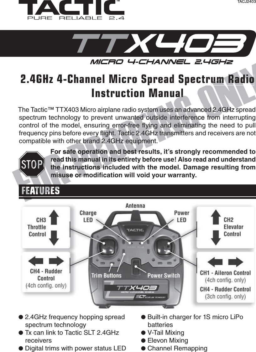 The Tactic™ TTX403 Micro airplane radio system uses an advanced 2.4GHz spread spectrum technology to prevent unwanted outside interference from interrupting control of the model, ensuring error-free ﬂ ying and eliminating the need to pull frequency pins before every ﬂ ight. Tactic 2.4GHz transmitters and receivers are not compatible with other brand 2.4GHz equipment.For safe operation and best results, it’s strongly recommended to read this manual in its entirety before use! Also read and understand the instructions included with the model. Damage resulting from misuse or modiﬁ cation will void your warranty.FEATURES2.4GHz 4-Channel Micro Spread Spectrum RadioInstruction Manual™TACJ2403●  2.4GHz frequency hopping spread spectrum technology●  Tx can link to Tactic SLT 2.4GHz receivers●  Digital trims with power status LED●  Built-in charger for 1S micro LiPo batteries●  V-Tail Mixing●  Elevon Mixing●  Channel RemappingFOR PROOFING ONLystem uses an advanced 2.4GHz system uses an advanced 2.4GHz swanted outside interference from wanted outside interference from g error-free ﬂ ying and eliminatingg error-free ﬂ ying and eliminatinery ﬂ ight. Tactic 2.4GHz transmitteery ﬂ ight. Tactic 2.4GHz transmitther brand 2.4GHz equipment.her brand 2.4GHz equipmenFor safe operation and best reFor safe operation and best reread this manual in its entread this manual in its entthe instructions incthe instructions incmisuse or momisuse or mFORFFEATURESFORFORFORFORFOORFOFONG ONLYrum Radioal
