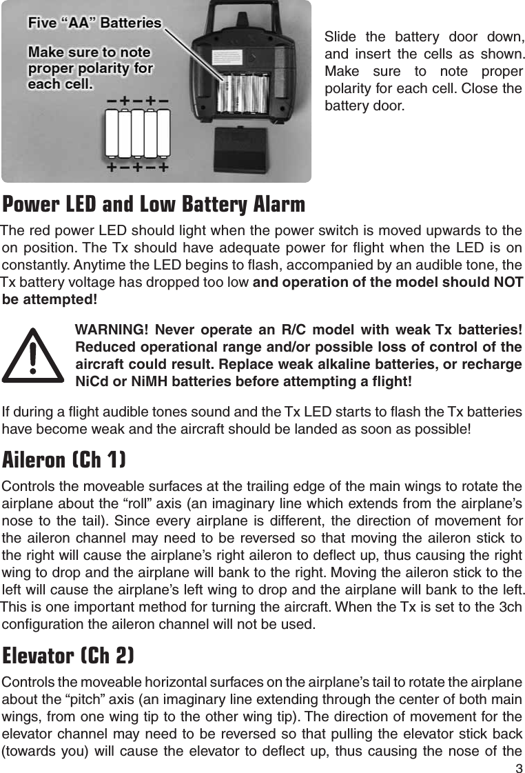 3Slide the battery door down, and insert the cells as shown. Make sure to note proper polarity for each cell. Close the battery door.Power LED and Low Battery AlarmThe red power LED should light when the power switch is moved upwards to the on position. The Tx should have adequate power for ﬂ ight when the LED is on constantly. Anytime the LED begins to ﬂ ash, accompanied by an audible tone, the Tx battery voltage has dropped too low and operation of the model should NOT be attempted!WARNING! Never operate an R/C model with weak Tx batteries! Reduced operational range and/or possible loss of control of the aircraft could result. Replace weak alkaline batteries, or recharge NiCd or NiMH batteries before attempting a ﬂ ight!If during a ﬂ ight audible tones sound and the Tx LED starts to ﬂ ash the Tx batteries have become weak and the aircraft should be landed as soon as possible!Aileron (Ch 1)Controls the moveable surfaces at the trailing edge of the main wings to rotate the airplane about the “roll” axis (an imaginary line which extends from the airplane’s nose to the tail). Since every airplane is different, the direction of movement for the aileron channel may need to be reversed so that moving the aileron stick to the right will cause the airplane’s right aileron to deﬂ ect up, thus causing the right wing to drop and the airplane will bank to the right. Moving the aileron stick to the left will cause the airplane’s left wing to drop and the airplane will bank to the left. This is one important method for turning the aircraft. When the Tx is set to the 3ch conﬁ guration the aileron channel will not be used.Elevator (Ch 2)Controls the moveable horizontal surfaces on the airplane’s tail to rotate the airplane about the “pitch” axis (an imaginary line extending through the center of both main wings, from one wing tip to the other wing tip). The direction of movement for the elevator channel may need to be reversed so that pulling the elevator stick back (towards you) will cause the elevator to deﬂ ect up, thus causing the nose of the 