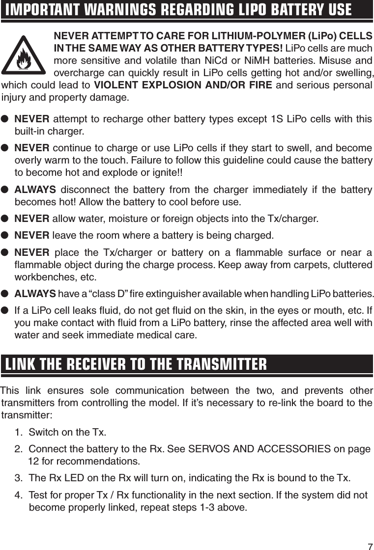 7IMPORTANT WARNINGS REGARDING LIPO BATTERY USENEVER ATTEMPT TO CARE FOR LITHIUM-POLYMER (LiPo) CELLS IN THE SAME WAY AS OTHER BATTERY TYPES! LiPo cells are much more sensitive and volatile than NiCd or NiMH batteries. Misuse and overcharge can quickly result in LiPo cells getting hot and/or swelling, which could lead to VIOLENT EXPLOSION AND/OR FIRE and serious personal injury and property damage.●   NEVER attempt to recharge other battery types except 1S LiPo cells with this built-in charger.●   NEVER continue to charge or use LiPo cells if they start to swell, and become overly warm to the touch. Failure to follow this guideline could cause the battery to become hot and explode or ignite!!●   ALWAYS disconnect the battery from the charger immediately if the battery becomes hot! Allow the battery to cool before use.●   NEVER allow water, moisture or foreign objects into the Tx/charger.●   NEVER leave the room where a battery is being charged.●   NEVER place the Tx/charger or battery on a ﬂ ammable surface or near a ﬂ ammable object during the charge process. Keep away from carpets, cluttered workbenches, etc.●   ALWAYS have a “class D” ﬁ re extinguisher available when handling LiPo batteries.●   If a LiPo cell leaks ﬂ uid, do not get ﬂ uid on the skin, in the eyes or mouth, etc. If you make contact with ﬂ uid from a LiPo battery, rinse the affected area well with water and seek immediate medical care.LINK THE RECEIVER TO THE TRANSMITTERThis link ensures sole communication between the two, and prevents other transmitters from controlling the model. If it’s necessary to re-link the board to the transmitter: 1.  Switch on the Tx. 2.  Connect the battery to the Rx. See SERVOS AND ACCESSORIES on page 12 for recommendations. 3.  The Rx LED on the Rx will turn on, indicating the Rx is bound to the Tx. 4.  Test for proper Tx / Rx functionality in the next section. If the system did not become properly linked, repeat steps 1-3 above.