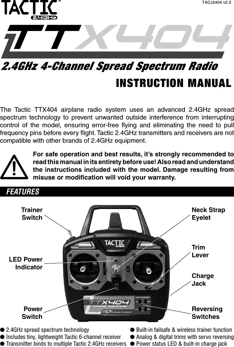The Tactic TTX404 airplane radio system uses an advanced 2.4GHz spread spectrum technology to prevent unwanted outside interference from interrupting control of the model, ensuring error-free ﬂ ying and eliminating the need to pull frequency pins before every ﬂ ight. Tactic 2.4GHz transmitters and receivers are not compatible with other brands of 2.4GHz equipment.For safe operation and best results, it’s strongly recommended to read this manual in its entirety before use! Also read and understand the instructions included with the model. Damage resulting from misuse or modiﬁ cation will void your warranty. FEATURESTrainerSwitchLED PowerIndicatorPowerSwitchReversingSwitchesNeck StrapEyeletTrimLeverChargeJack● 2.4GHz spread spectrum technology  ● Built-in failsafe &amp; wireless trainer function● Includes tiny, lightweight Tactic 6-channel receiver  ● Analog &amp; digital trims with servo reversing● Transmitter binds to multiple Tactic 2.4GHz receivers  ● Power status LED &amp; built-in charge jackINSTRUCTION MANUALTACJ2404 v2.22.4GHz 4-Channel Spread Spectrum Radio™