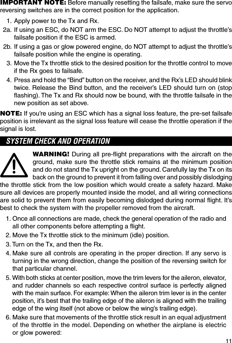 11IMPORTANT NOTE: Before manually resetting the failsafe, make sure the servo reversing switches are in the correct position for the application. 1.  Apply power to the Tx and Rx.  2a.  If using an ESC, do NOT arm the ESC. Do NOT attempt to adjust the throttle’s failsafe position if the ESC is armed. 2b.  If using a gas or glow powered engine, do NOT attempt to adjust the throttle’s failsafe position while the engine is operating. 3.  Move the Tx throttle stick to the desired position for the throttle control to move if the Rx goes to failsafe. 4.  Press and hold the “Bind” button on the receiver, and the Rx’s LED should blink twice. Release the Bind button, and the receiver’s LED should turn on (stop ﬂ ashing). The Tx and Rx should now be bound, with the throttle failsafe in the new position as set above.NOTE: If you’re using an ESC which has a signal loss feature, the pre-set failsafe position is irrelevant as the signal loss feature will cease the throttle operation if the signal is lost.SYSTEM CHECK AND OPERATIONWARNING! During all pre-ﬂ ight preparations with the aircraft on the ground, make sure the throttle stick remains at the minimum position and do not stand the Tx upright on the ground. Carefully lay the Tx on its back on the ground to prevent it from falling over and possibly dislodging the throttle stick from the low position which would create a safety hazard. Make sure all devices are properly mounted inside the model, and all wiring connections are solid to prevent them from easily becoming dislodged during normal ﬂ ight. It’s best to check the system with the propeller removed from the aircraft.1.  Once all connections are made, check the general operation of the radio and all other components before attempting a ﬂ ight.2.  Move the Tx throttle stick to the minimum (idle) position.3.  Turn on the Tx, and then the Rx.4.  Make sure all controls are operating in the proper direction. If any servo is turning in the wrong direction, change the position of the reversing switch for that particular channel.5.  With both sticks at center position, move the trim levers for the aileron, elevator, and rudder channels so each respective control surface is perfectly aligned with the main surface. For example: When the aileron trim lever is in the center position, it’s best that the trailing edge of the aileron is aligned with the trailing edge of the wing itself (not above or below the wing’s trailing edge).6.  Make sure that movements of the throttle stick result in an equal adjustment of the throttle in the model. Depending on whether the airplane is electric or glow powered: