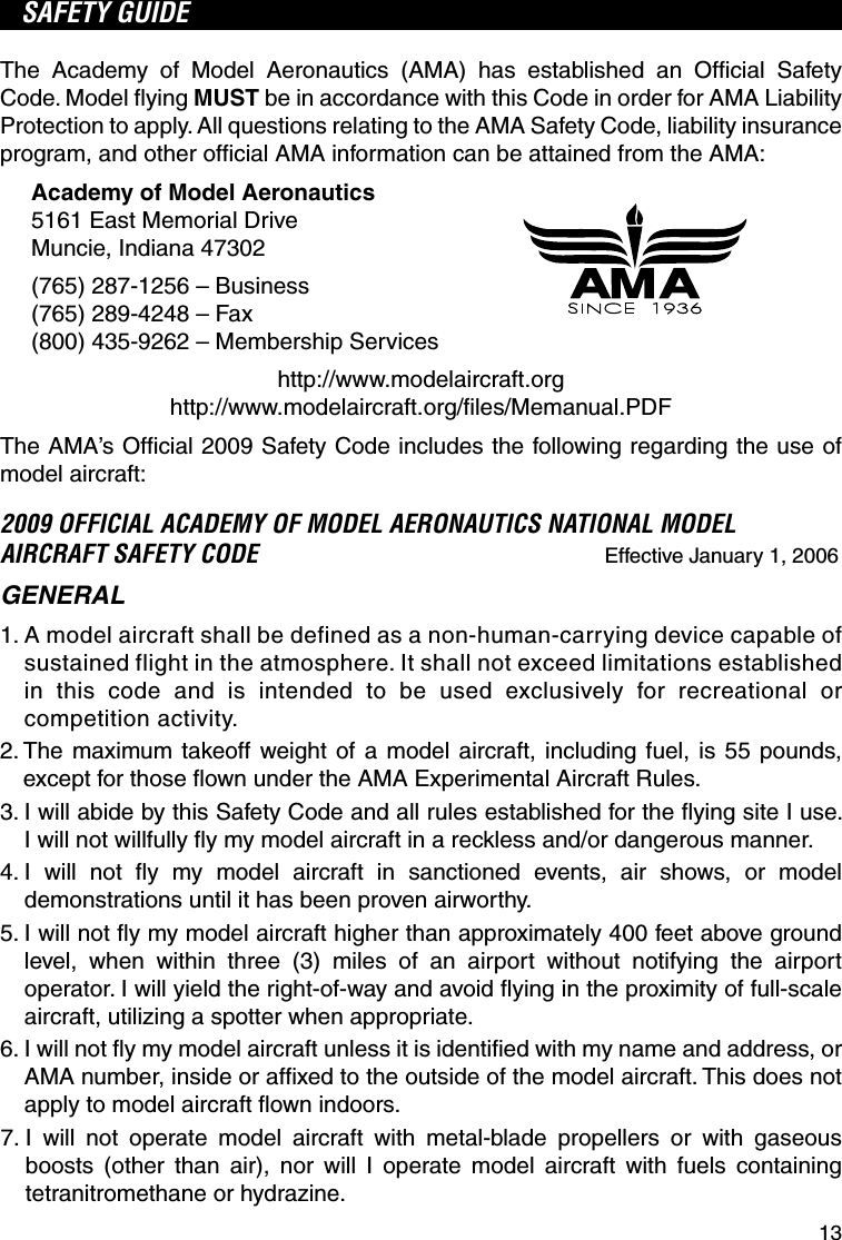 13SAFETY GUIDEThe Academy of Model Aeronautics (AMA) has established an Ofﬁ cial Safety Code. Model ﬂ ying MUST be in accordance with this Code in order for AMA Liability Protection to apply. All questions relating to the AMA Safety Code, liability insurance program, and other ofﬁ cial AMA information can be attained from the AMA:Academy of Model Aeronautics5161 East Memorial DriveMuncie, Indiana 47302(765) 287-1256 – Business(765) 289-4248 – Fax(800) 435-9262 – Membership Serviceshttp://www.modelaircraft.orghttp://www.modelaircraft.org/ﬁ les/Memanual.PDFThe AMA’s Ofﬁ cial 2009 Safety Code includes the following regarding the use of model aircraft:2009 OFFICIAL ACADEMY OF MODEL AERONAUTICS NATIONAL MODEL AIRCRAFT SAFETY CODE Effective January 1, 2006GENERAL1.  A model aircraft shall be defined as a non-human-carrying device capable of sustained flight in the atmosphere. It shall not exceed limitations established in this code and is intended to be used exclusively for recreational or competition activity.2.  The maximum takeoff weight of a model aircraft, including fuel, is 55 pounds, except for those ﬂ own under the AMA Experimental Aircraft Rules.3.  I will abide by this Safety Code and all rules established for the ﬂ ying site I use. I will not willfully ﬂ y my model aircraft in a reckless and/or dangerous manner.4.  I will not ﬂ y my model aircraft in sanctioned events, air shows, or model demonstrations until it has been proven airworthy.5.  I will not ﬂ y my model aircraft higher than approximately 400 feet above ground level, when within three (3) miles of an airport without notifying the airport operator. I will yield the right-of-way and avoid ﬂ ying in the proximity of full-scale aircraft, utilizing a spotter when appropriate.6.  I will not ﬂ y my model aircraft unless it is identiﬁ ed with my name and address, or AMA number, inside or afﬁ xed to the outside of the model aircraft. This does not apply to model aircraft ﬂ own indoors. 7.  I will not operate model aircraft with metal-blade propellers or with gaseous boosts (other than air), nor will I operate model aircraft with fuels containing tetranitromethane or hydrazine.
