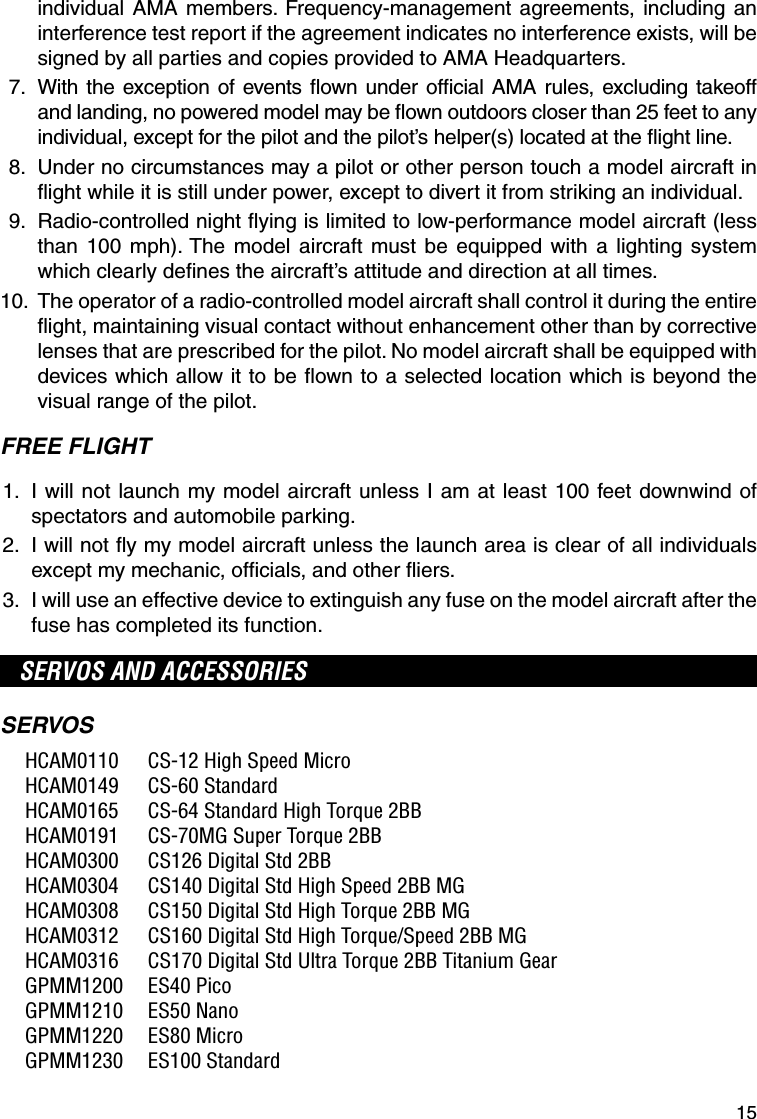 15individual AMA members. Frequency-management agreements, including an interference test report if the agreement indicates no interference exists, will be signed by all parties and copies provided to AMA Headquarters. 7.   With the exception of events ﬂ own under ofﬁ cial AMA rules, excluding takeoff and landing, no powered model may be ﬂ own outdoors closer than 25 feet to any individual, except for the pilot and the pilot’s helper(s) located at the ﬂ ight line. 8.   Under no circumstances may a pilot or other person touch a model aircraft in ﬂ ight while it is still under power, except to divert it from striking an individual. 9.   Radio-controlled night ﬂ ying is limited to low-performance model aircraft (less than 100 mph). The model aircraft must be equipped with a lighting system which clearly deﬁ nes the aircraft’s attitude and direction at all times. 10.  The operator of a radio-controlled model aircraft shall control it during the entire ﬂ ight, maintaining visual contact without enhancement other than by corrective lenses that are prescribed for the pilot. No model aircraft shall be equipped with devices which allow it to be ﬂ own to a selected location which is beyond the visual range of the pilot.FREE FLIGHT 1.   I will not launch my model aircraft unless I am at least 100 feet downwind of spectators and automobile parking. 2.   I will not ﬂ y my model aircraft unless the launch area is clear of all individuals except my mechanic, ofﬁ cials, and other ﬂ iers. 3.   I will use an effective device to extinguish any fuse on the model aircraft after the fuse has completed its function.SERVOS AND ACCESSORIESSERVOS  HCAM0110  CS-12 High Speed Micro HCAM0149  CS-60 Standard  HCAM0165  CS-64 Standard High Torque 2BB  HCAM0191  CS-70MG Super Torque 2BB  HCAM0300  CS126 Digital Std 2BB   HCAM0304  CS140 Digital Std High Speed 2BB MG  HCAM0308  CS150 Digital Std High Torque 2BB MG  HCAM0312  CS160 Digital Std High Torque/Speed 2BB MG  HCAM0316  CS170 Digital Std Ultra Torque 2BB Titanium Gear GPMM1200 ES40 Pico GPMM1210 ES50 Nano GPMM1220 ES80 Micro GPMM1230 ES100 Standard