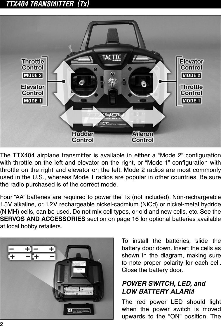 2TTX404 TRANSMITTER  (Tx)The TTX404 airplane transmitter is available in either a “Mode 2” conﬁ guration with throttle on the left and elevator on the right, or “Mode 1” conﬁ guration with throttle on the right and elevator on the left. Mode 2 radios are most commonly used in the U.S., whereas Mode 1 radios are popular in other countries. Be sure the radio purchased is of the correct mode.Four “AA” batteries are required to power the Tx (not included). Non-rechargeable 1.5V alkaline, or 1.2V rechargeable nickel-cadmium (NiCd) or nickel-metal hydride (NiMH) cells, can be used. Do not mix cell types, or old and new cells, etc. See the SERVOS AND ACCESSORIES section on page 16 for optional batteries available at local hobby retailers.To install the batteries, slide the battery door down. Insert the cells as shown in the diagram, making sure to note proper polarity for each cell. Close the battery door.POWER SWITCH, LED, and LOW BATTERY ALARMThe red power LED should light when the power switch is moved upwards to the “ON” position. The 