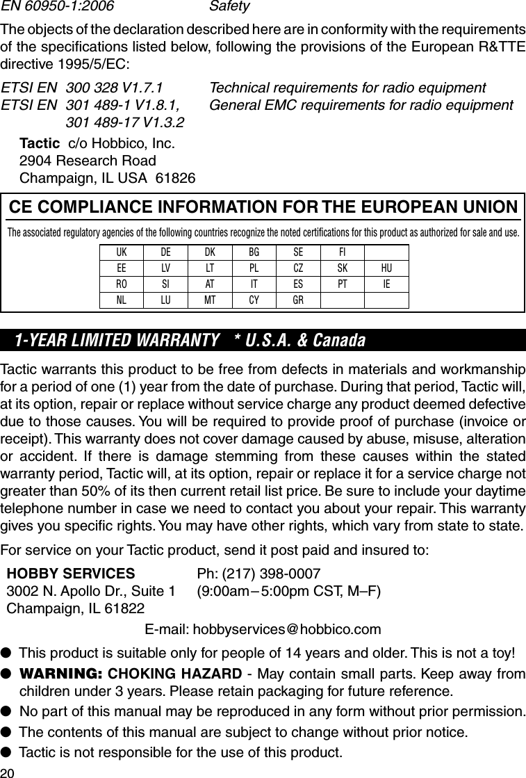 20EN 60950-1:2006  SafetyThe objects of the declaration described here are in conformity with the requirements of the speciﬁ cations listed below, following the provisions of the European R&amp;TTE directive 1995/5/EC:ETSI EN  300 328 V1.7.1  Technical requirements for radio equipmentETSI EN  301 489-1 V1.8.1,  General EMC requirements for radio equipment 301 489-17 V1.3.2Tactic  c/o Hobbico, Inc.2904 Research RoadChampaign, IL USA  61826CE COMPLIANCE INFORMATION FOR THE EUROPEAN UNIONThe associated regulatory agencies of the following countries recognize the noted certifications for this product as authorized for sale and use.UK DE DK BG SE FIEE LV LT PL CZ SK HURO SI AT IT ES PT IENL LU MT CY GR1-YEAR LIMITED WARRANTY   * U.S.A. &amp; Canada Tactic warrants this product to be free from defects in materials and workmanship for a period of one (1) year from the date of purchase. During that period, Tactic will, at its option, repair or replace without service charge any product deemed defective due to those causes. You will be required to provide proof of purchase (invoice or receipt). This warranty does not cover damage caused by abuse, misuse, alteration or accident. If there is damage stemming from these causes within the stated warranty period, Tactic will, at its option, repair or replace it for a service charge not greater than 50% of its then current retail list price. Be sure to include your daytime telephone number in case we need to contact you about your repair. This warranty gives you speciﬁ c rights. You may have other rights, which vary from state to state.For service on your Tactic product, send it post paid and insured to:HOBBY SERVICES  Ph: (217) 398-00073002 N. Apollo Dr., Suite 1  (9:00am – 5:00pm CST, M–F)Champaign, IL 61822E-mail: hobbyservices@hobbico.com●   This product is suitable only for people of 14 years and older. This is not a toy! ●   WARNING: CHOKING HAZARD - May contain small parts. Keep away from children under 3 years. Please retain packaging for future reference.●   No part of this manual may be reproduced in any form without prior permission.●   The contents of this manual are subject to change without prior notice.●   Tactic is not responsible for the use of this product.