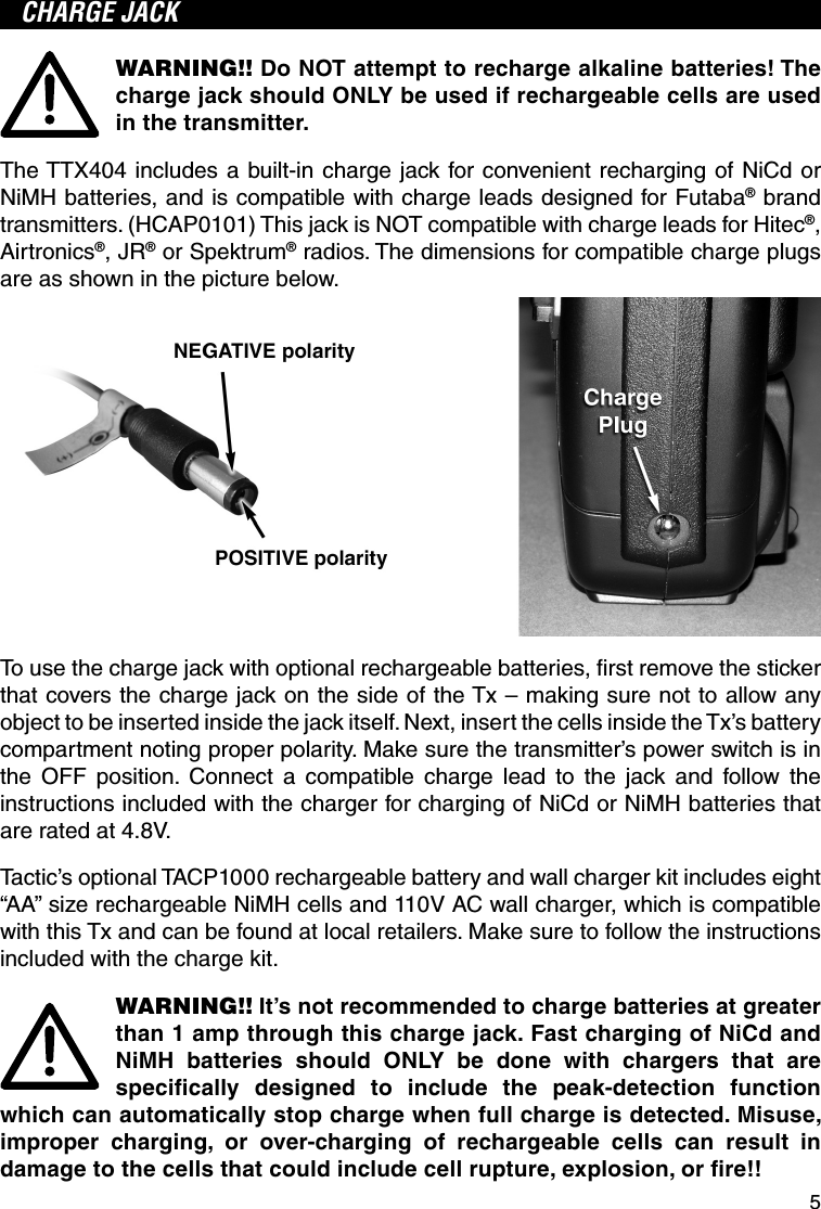 5CHARGE JACKWARNING!! Do NOT attempt to recharge alkaline batteries! The charge jack should ONLY be used if rechargeable cells are used in the transmitter.The TTX404 includes a built-in charge jack for convenient recharging of NiCd or NiMH batteries, and is compatible with charge leads designed for Futaba® brand transmitters. (HCAP0101) This jack is NOT compatible with charge leads for Hitec®, Airtronics®, JR® or Spektrum® radios. The dimensions for compatible charge plugs are as shown in the picture below.To use the charge jack with optional rechargeable batteries, ﬁ rst remove the sticker that covers the charge jack on the side of the Tx – making sure not to allow any object to be inserted inside the jack itself. Next, insert the cells inside the Tx’s battery compartment noting proper polarity. Make sure the transmitter’s power switch is in the OFF position. Connect a compatible charge lead to the jack and follow the instructions included with the charger for charging of NiCd or NiMH batteries that are rated at 4.8V. Tactic’s optional TACP1000 rechargeable battery and wall charger kit includes eight “AA” size rechargeable NiMH cells and 110V AC wall charger, which is compatible with this Tx and can be found at local retailers. Make sure to follow the instructions included with the charge kit.WARNING!! It’s not recommended to charge batteries at greater than 1 amp through this charge jack. Fast charging of NiCd and NiMH batteries should ONLY be done with chargers that are speciﬁ cally designed to include the peak-detection function which can automatically stop charge when full charge is detected. Misuse, improper charging, or over-charging of rechargeable cells can result in damage to the cells that could include cell rupture, explosion, or ﬁ re!!