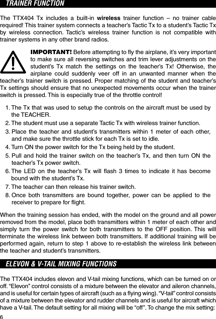 6TRAINER FUNCTIONThe TTX404 Tx includes a built-in wireless trainer function – no trainer cable required! This trainer system connects a teacher’s Tactic Tx to a student’s Tactic Tx by wireless connection. Tactic’s wireless trainer function is not compatible with trainer systems in any other brand radios.IMPORTANT! Before attempting to ﬂ y the airplane, it’s very important to make sure all reversing switches and trim lever adjustments on the student’s Tx match the settings on the teacher’s Tx! Otherwise, the airplane could suddenly veer off in an unwanted manner when the teacher’s trainer switch is pressed. Proper matching of the student and teacher’s Tx settings should ensure that no unexpected movements occur when the trainer switch is pressed. This is especially true of the throttle control!1.  The Tx that was used to setup the controls on the aircraft must be used by the TEACHER.2.  The student must use a separate Tactic Tx with wireless trainer function.3.  Place the teacher and student’s transmitters within 1 meter of each other, and make sure the throttle stick for each Tx is set to idle.4.  Turn ON the power switch for the Tx being held by the student.5.  Pull and hold the trainer switch on the teacher’s Tx, and then turn ON the teacher’s Tx power switch. 6.  The LED on the teacher’s Tx will ﬂ ash 3 times to indicate it has become bound with the student’s Tx.7.  The teacher can then release his trainer switch.8.  Once both transmitters are bound together, power can be applied to the receiver to prepare for ﬂ ight.When the training session has ended, with the model on the ground and all power removed from the model, place both transmitters within 1 meter of each other and simply turn the power switch for both transmitters to the OFF position. This will terminate the wireless link between both transmitters. If additional training will be performed again, return to step 1 above to re-establish the wireless link between the teacher and student’s transmitters.ELEVON &amp; V-TAIL MIXING FUNCTIONSThe TTX404 includes elevon and V-tail mixing functions, which can be turned on or off. “Elevon” control consists of a mixture between the elevator and aileron channels, and is useful for certain types of aircraft (such as a ﬂ ying wing). “V-tail” control consists of a mixture between the elevator and rudder channels and is useful for aircraft which have a V-tail. The default setting for all mixing will be “off”. To change the mix setting:
