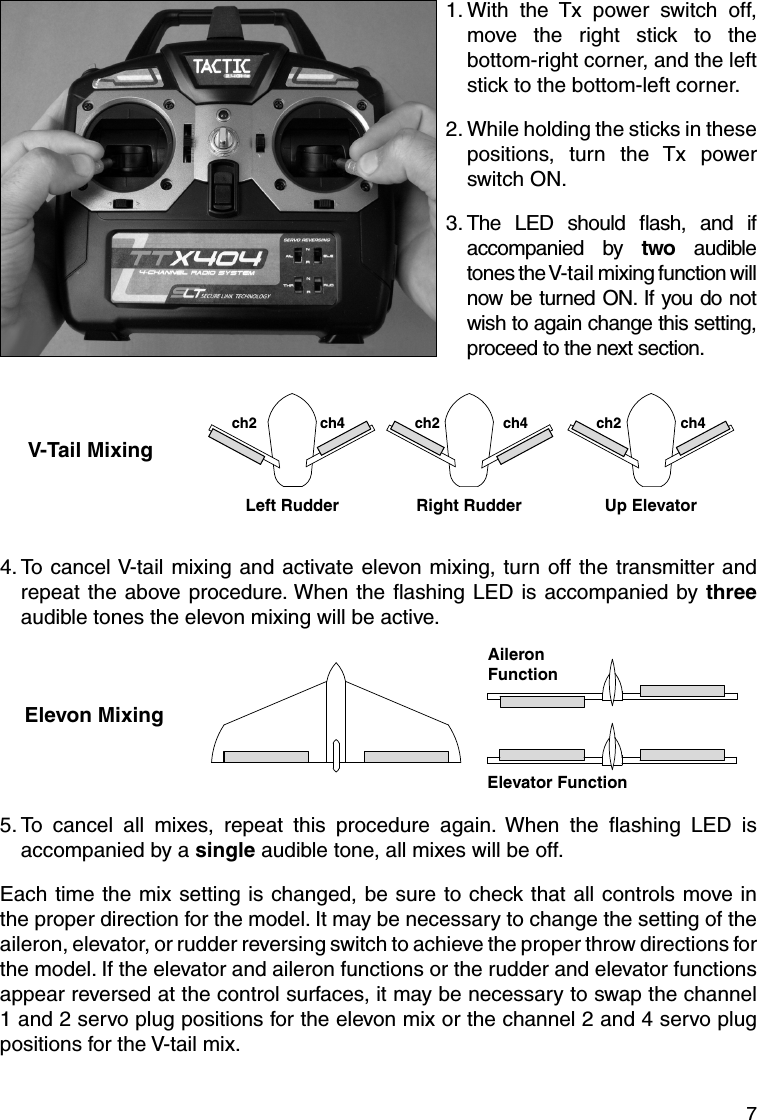 71.  With the Tx power switch off, move the right stick to the bottom-right corner, and the left stick to the bottom-left corner.2.  While holding the sticks in these positions, turn the Tx power switch ON. 3.  The LED should ﬂ ash, and if accompanied by two audible tones the V-tail mixing function will now be turned ON. If you do not wish to again change this setting, proceed to the next section.V-Tail MixingLeft Rudderch2 ch4 ch2 ch4 ch2 ch4Right Rudder Up Elevator4.  To cancel V-tail mixing and activate elevon mixing, turn off the transmitter and repeat the above procedure. When the ﬂ ashing LED is accompanied by three audible tones the elevon mixing will be active.Elevon MixingElevator FunctionAileronFunction5.  To cancel all mixes, repeat this procedure again. When the ﬂ ashing LED is accompanied by a single audible tone, all mixes will be off.Each time the mix setting is changed, be sure to check that all controls move in the proper direction for the model. It may be necessary to change the setting of the aileron, elevator, or rudder reversing switch to achieve the proper throw directions for the model. If the elevator and aileron functions or the rudder and elevator functions appear reversed at the control surfaces, it may be necessary to swap the channel 1 and 2 servo plug positions for the elevon mix or the channel 2 and 4 servo plug positions for the V-tail mix.