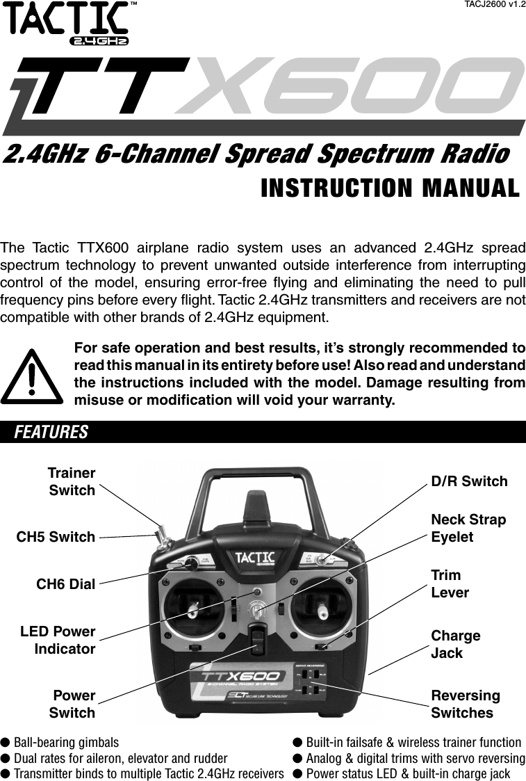 The Tactic TTX600 airplane radio system uses an advanced 2.4GHz spread spectrum technology to prevent unwanted outside interference from interrupting control of the model, ensuring error-free ﬂ ying and eliminating the need to pull frequency pins before every ﬂ ight. Tactic 2.4GHz transmitters and receivers are not compatible with other brands of 2.4GHz equipment.For safe operation and best results, it’s strongly recommended to read this manual in its entirety before use! Also read and understand the instructions included with the model. Damage resulting from misuse or modiﬁ cation will void your warranty. FEATURESTrainerSwitchCH5 SwitchCH6 DialLED PowerIndicatorPowerSwitchReversingSwitchesNeck StrapEyeletD/R SwitchTrimLeverChargeJack● Ball-bearing gimbals  ● Built-in failsafe &amp; wireless trainer function● Dual rates for aileron, elevator and rudder  ● Analog &amp; digital trims with servo reversing● Transmitter binds to multiple Tactic 2.4GHz receivers  ● Power status LED &amp; built-in charge jackINSTRUCTION MANUAL2.4GHz 6-Channel Spread Spectrum Radio™TACJ2600 v1.2