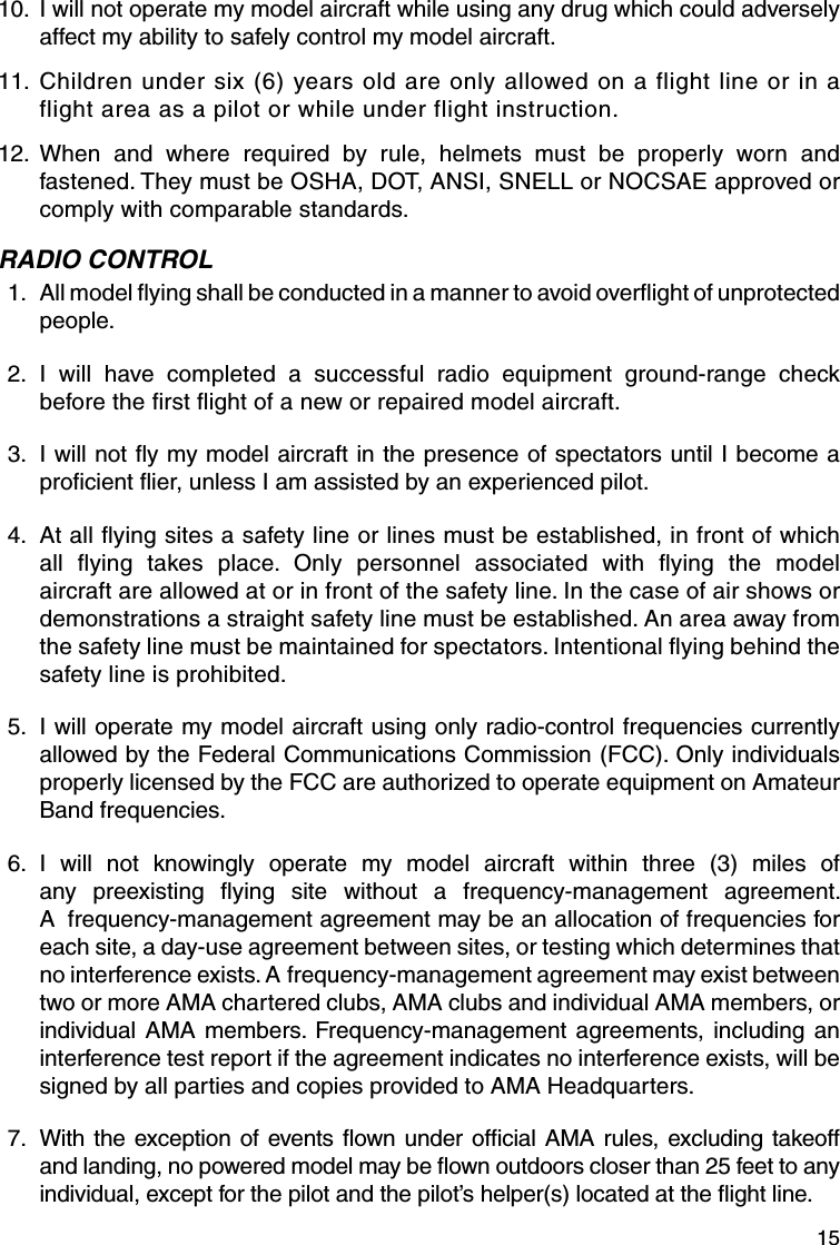 15 10.  I will not operate my model aircraft while using any drug which could adversely affect my ability to safely control my model aircraft. 11.  Children under six (6) years old are only allowed on a flight line or in a flight area as a pilot or while under flight instruction. 12.  When and where required by rule, helmets must be properly worn and fastened. They must be OSHA, DOT, ANSI, SNELL or NOCSAE approved or comply with comparable standards.RADIO CONTROL 1.   All model ﬂ ying shall be conducted in a manner to avoid overﬂ ight of unprotected people. 2.   I will have completed a successful radio equipment ground-range check before the ﬁ rst ﬂ ight of a new or repaired model aircraft. 3.   I will not ﬂ y my model aircraft in the presence of spectators until I become a proﬁ cient ﬂ ier, unless I am assisted by an experienced pilot. 4.   At all ﬂ ying sites a safety line or lines must be established, in front of which all ﬂ ying takes place. Only personnel associated with ﬂ ying the model aircraft are allowed at or in front of the safety line. In the case of air shows or demonstrations a straight safety line must be established. An area away from the safety line must be maintained for spectators. Intentional ﬂ ying behind the safety line is prohibited. 5.   I will operate my model aircraft using only radio-control frequencies currently allowed by the Federal Communications Commission (FCC). Only individuals properly licensed by the FCC are authorized to operate equipment on Amateur Band frequencies. 6.   I will not knowingly operate my model aircraft within three (3) miles of any preexisting ﬂ ying site without a frequency-management agreement. A  frequency-management agreement may be an allocation of frequencies for each site, a day-use agreement between sites, or testing which determines that no interference exists. A frequency-management agreement may exist between two or more AMA chartered clubs, AMA clubs and individual AMA members, or individual AMA members. Frequency-management agreements, including an interference test report if the agreement indicates no interference exists, will be signed by all parties and copies provided to AMA Headquarters. 7.   With the exception of events ﬂ own under ofﬁ cial AMA rules, excluding takeoff and landing, no powered model may be ﬂ own outdoors closer than 25 feet to any individual, except for the pilot and the pilot’s helper(s) located at the ﬂ ight line.