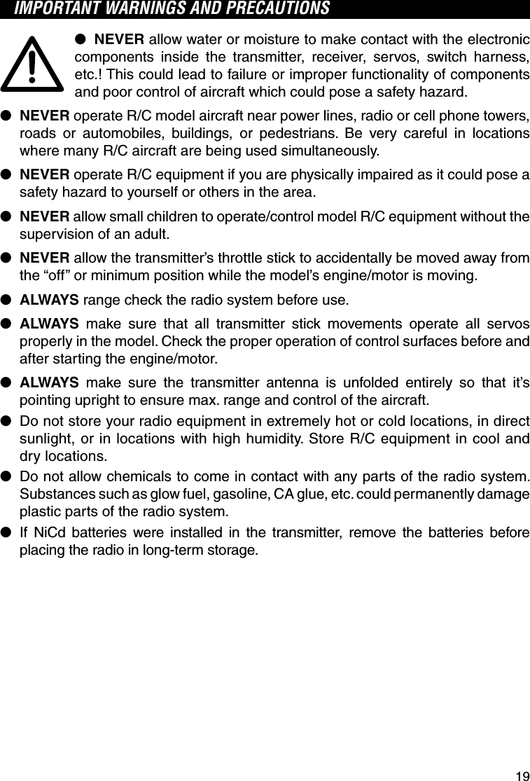 19IMPORTANT WARNINGS AND PRECAUTIONS●  NEVER allow water or moisture to make contact with the electronic components inside the transmitter, receiver, servos, switch harness, etc.! This could lead to failure or improper functionality of components and poor control of aircraft which could pose a safety hazard.●  NEVER operate R/C model aircraft near power lines, radio or cell phone towers, roads or automobiles, buildings, or pedestrians. Be very careful in locations where many R/C aircraft are being used simultaneously.●  NEVER operate R/C equipment if you are physically impaired as it could pose a safety hazard to yourself or others in the area.●  NEVER allow small children to operate/control model R/C equipment without the supervision of an adult.●  NEVER allow the transmitter’s throttle stick to accidentally be moved away from the “off” or minimum position while the model’s engine/motor is moving.●  ALWAYS range check the radio system before use.●  ALWAYS make sure that all transmitter stick movements operate all servos properly in the model. Check the proper operation of control surfaces before and after starting the engine/motor.●  ALWAYS make sure the transmitter antenna is unfolded entirely so that it’s pointing upright to ensure max. range and control of the aircraft.●  Do not store your radio equipment in extremely hot or cold locations, in direct sunlight, or in locations with high humidity. Store R/C equipment in cool and dry locations.●  Do not allow chemicals to come in contact with any parts of the radio system. Substances such as glow fuel, gasoline, CA glue, etc. could permanently damage plastic parts of the radio system.●  If NiCd batteries were installed in the transmitter, remove the batteries before placing the radio in long-term storage.