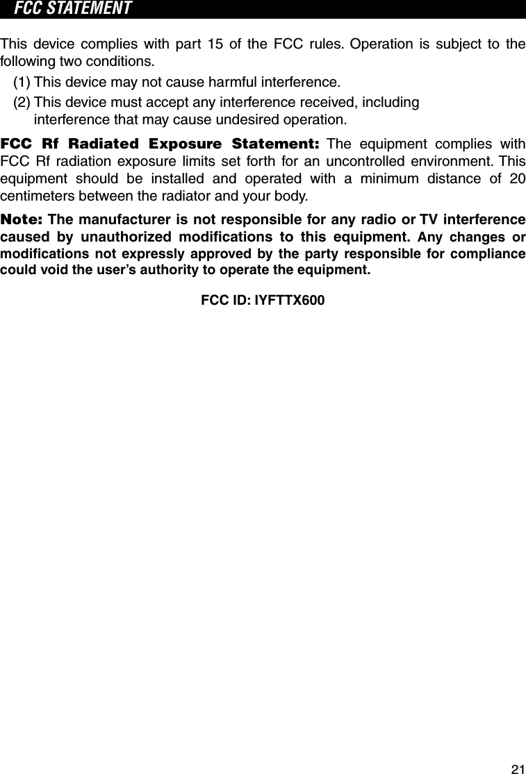 21FCC STATEMENTThis device complies with part 15 of the FCC rules. Operation is subject to the following two conditions.(1) This device may not cause harmful interference.(2)  This device must accept any interference received, including interference that may cause undesired operation.FCC Rf Radiated Exposure Statement: The equipment complies with FCC Rf radiation exposure limits set forth for an uncontrolled environment. This equipment should be installed and operated with a minimum distance of 20 centimeters between the radiator and your body.Note: The manufacturer is not responsible for any radio or TV interference caused by unauthorized modiﬁ cations to this equipment. Any changes or modiﬁ cations not expressly approved by the party responsible for compliance could void the user’s authority to operate the equipment.FCC ID: IYFTTX600