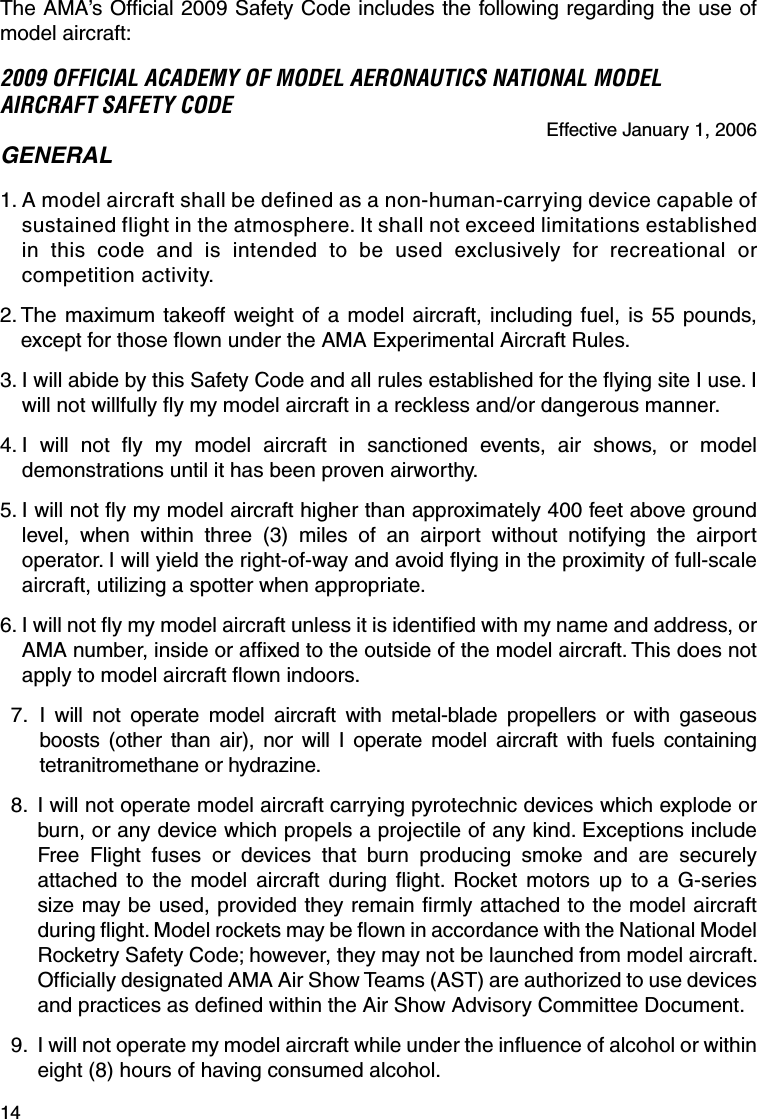 14The AMA’s Ofﬁ cial 2009 Safety Code includes the following regarding the use of model aircraft:2009 OFFICIAL ACADEMY OF MODEL AERONAUTICS NATIONAL MODEL AIRCRAFT SAFETY CODEEffective January 1, 2006GENERAL1.  A model aircraft shall be defined as a non-human-carrying device capable of sustained flight in the atmosphere. It shall not exceed limitations established in this code and is intended to be used exclusively for recreational or competition activity.2.  The maximum takeoff weight of a model aircraft, including fuel, is 55 pounds, except for those ﬂ own under the AMA Experimental Aircraft Rules.3.  I will abide by this Safety Code and all rules established for the ﬂ ying site I use. I will not willfully ﬂ y my model aircraft in a reckless and/or dangerous manner.4.  I will not ﬂ y my model aircraft in sanctioned events, air shows, or model demonstrations until it has been proven airworthy.5.  I will not ﬂ y my model aircraft higher than approximately 400 feet above ground level, when within three (3) miles of an airport without notifying the airport operator. I will yield the right-of-way and avoid ﬂ ying in the proximity of full-scale aircraft, utilizing a spotter when appropriate.6.  I will not ﬂ y my model aircraft unless it is identiﬁ ed with my name and address, or AMA number, inside or afﬁ xed to the outside of the model aircraft. This does not apply to model aircraft ﬂ own indoors. 7.  I will not operate model aircraft with metal-blade propellers or with gaseous boosts (other than air), nor will I operate model aircraft with fuels containing tetranitromethane or hydrazine. 8.  I will not operate model aircraft carrying pyrotechnic devices which explode or burn, or any device which propels a projectile of any kind. Exceptions include Free Flight fuses or devices that burn producing smoke and are securely attached to the model aircraft during ﬂ ight. Rocket motors up to a G-series size may be used, provided they remain ﬁ rmly attached to the model aircraft during ﬂ ight. Model rockets may be ﬂ own in accordance with the National Model Rocketry Safety Code; however, they may not be launched from model aircraft. Ofﬁ cially designated AMA Air Show Teams (AST) are authorized to use devices and practices as deﬁ ned within the Air Show Advisory Committee Document. 9.  I will not operate my model aircraft while under the inﬂ uence of alcohol or within eight (8) hours of having consumed alcohol.