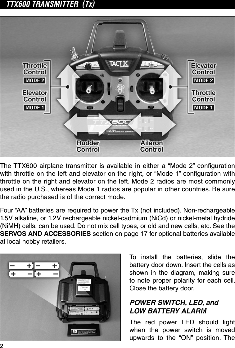 2TTX600 TRANSMITTER  (Tx)The TTX600 airplane transmitter is available in either a “Mode 2” conﬁ guration with throttle on the left and elevator on the right, or “Mode 1” conﬁ guration with throttle on the right and elevator on the left. Mode 2 radios are most commonly used in the U.S., whereas Mode 1 radios are popular in other countries. Be sure the radio purchased is of the correct mode.Four “AA” batteries are required to power the Tx (not included). Non-rechargeable 1.5V alkaline, or 1.2V rechargeable nickel-cadmium (NiCd) or nickel-metal hydride (NiMH) cells, can be used. Do not mix cell types, or old and new cells, etc. See the SERVOS AND ACCESSORIES section on page 17 for optional batteries available at local hobby retailers.To install the batteries, slide the battery door down. Insert the cells as shown in the diagram, making sure to note proper polarity for each cell. Close the battery door.POWER SWITCH, LED, and LOW BATTERY ALARMThe red power LED should light when the power switch is moved upwards to the “ON” position. The 