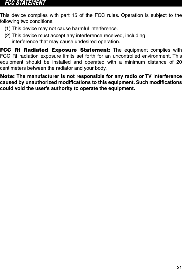 21FCC STATEMENTThis device complies with part 15 of the FCC rules. Operation is subject to the following two conditions.(1) This device may not cause harmful interference.(2)  This device must accept any interference received, including interference that may cause undesired operation.FCC Rf Radiated Exposure Statement: The equipment complies with FCC Rf radiation exposure limits set forth for an uncontrolled environment. This equipment should be installed and operated with a minimum distance of 20 centimeters between the radiator and your body.Note: The manufacturer is not responsible for any radio or TV interference caused by unauthorized modiﬁ cations to this equipment. Such modiﬁ cations could void the user’s authority to operate the equipment.