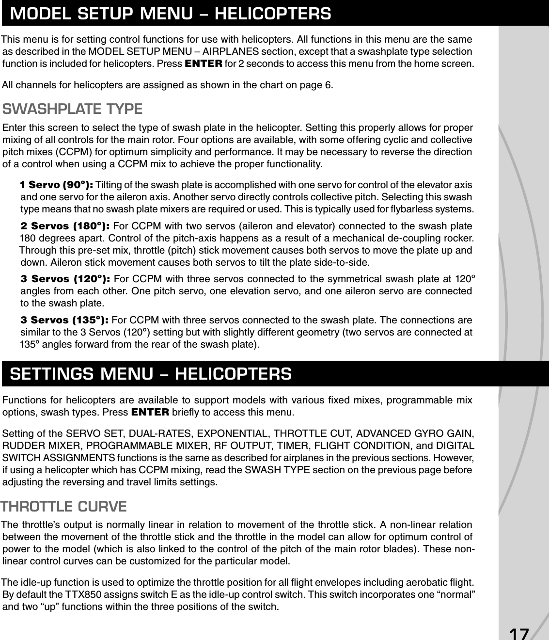 17This menu is for setting control functions for use with helicopters. All functions in this menu are the same as described in the MODEL SETUP MENU – AIRPLANES section, except that a swashplate type selection function is included for helicopters. Press ENTER for 2 seconds to access this menu from the home screen.All channels for helicopters are assigned as shown in the chart on page 6.SWASHPLATE TYPEEnter this screen to select the type of swash plate in the helicopter. Setting this properly allows for proper mixing of all controls for the main rotor. Four options are available, with some offering cyclic and collective pitch mixes (CCPM) for optimum simplicity and performance. It may be necessary to reverse the direction of a control when using a CCPM mix to achieve the proper functionality.1 Servo (90º): Tilting of the swash plate is accomplished with one servo for control of the elevator axis and one servo for the aileron axis. Another servo directly controls collective pitch. Selecting this swash type means that no swash plate mixers are required or used. This is typically used for ﬂ ybarless systems.2 Servos (180º): For CCPM with two servos (aileron and elevator) connected to the swash plate 180 degrees apart. Control of the pitch-axis happens as a result of a mechanical de-coupling rocker. Through this pre-set mix, throttle (pitch) stick movement causes both servos to move the plate up and down. Aileron stick movement causes both servos to tilt the plate side-to-side.3 Servos (120º): For CCPM with three servos connected to the symmetrical swash plate at 120º angles from each other. One pitch servo, one elevation servo, and one aileron servo are connected to the swash plate.3 Servos (135º): For CCPM with three servos connected to the swash plate. The connections are similar to the 3 Servos (120º) setting but with slightly different geometry (two servos are connected at 135º angles forward from the rear of the swash plate).Functions for helicopters are available to support models with various ﬁ xed mixes, programmable mix options, swash types. Press ENTER brieﬂ y to access this menu.Setting of the SERVO SET, DUAL-RATES, EXPONENTIAL, THROTTLE CUT, ADVANCED GYRO GAIN, RUDDER MIXER, PROGRAMMABLE MIXER, RF OUTPUT, TIMER, FLIGHT CONDITION, and DIGITAL SWITCH ASSIGNMENTS functions is the same as described for airplanes in the previous sections. However, if using a helicopter which has CCPM mixing, read the SWASH TYPE section on the previous page before adjusting the reversing and travel limits settings.THROTTLE CURVEThe throttle’s output is normally linear in relation to movement of the throttle stick. A non-linear relation between the movement of the throttle stick and the throttle in the model can allow for optimum control of power to the model (which is also linked to the control of the pitch of the main rotor blades). These non-linear control curves can be customized for the particular model.The idle-up function is used to optimize the throttle position for all ﬂ ight envelopes including aerobatic ﬂ ight. By default the TTX850 assigns switch E as the idle-up control switch. This switch incorporates one “normal” and two “up” functions within the three positions of the switch.MODEL SETUP MENU – HELICOPTERSSETTINGS MENU – HELICOPTERS