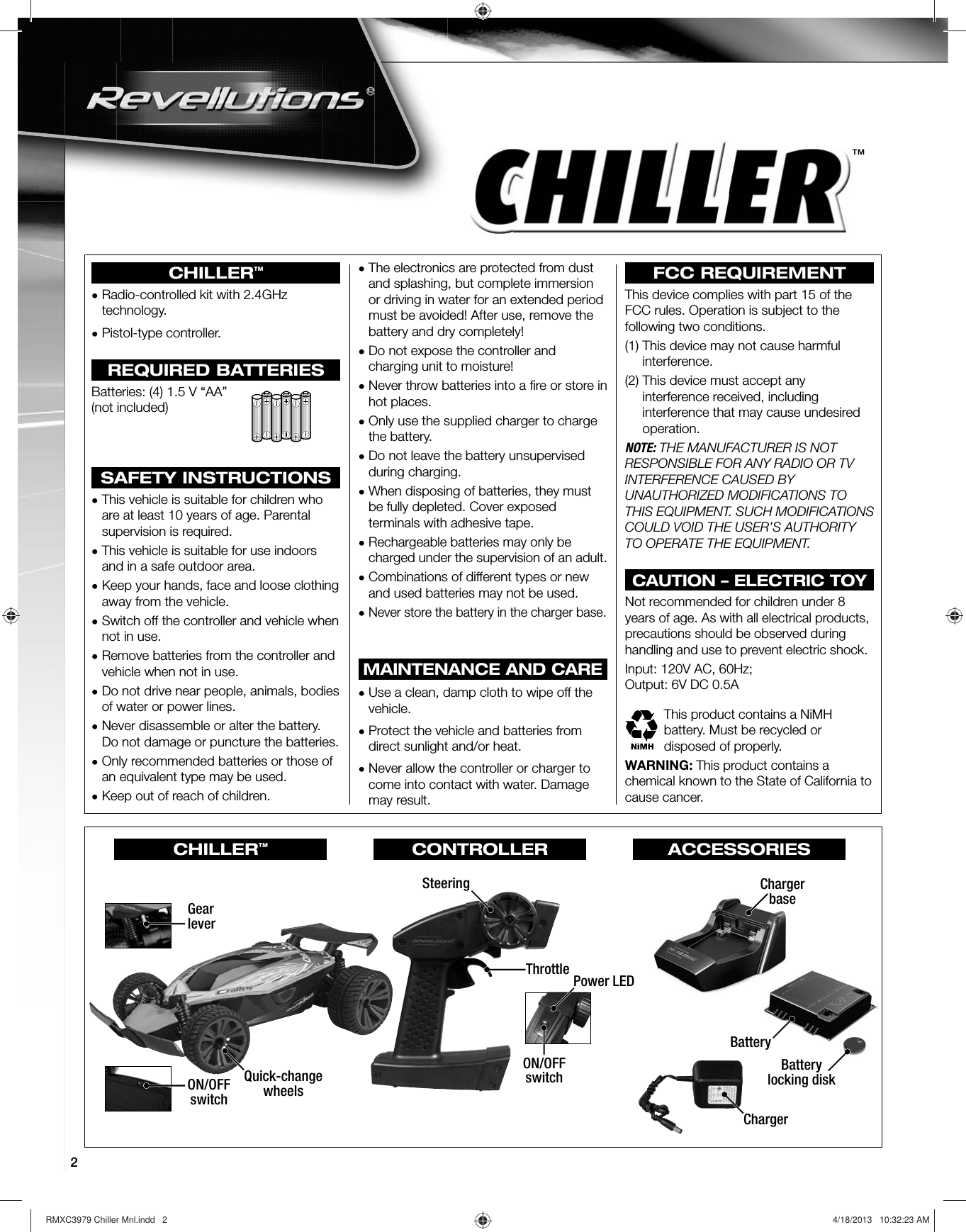 2™CHILLER™•  Radio-controlled kit with 2.4GHz technology.•  Pistol-type controller.REQUIRED BATTERIESBatteries: (4) 1.5 V “AA” (not included)SAFETY INSTRUCTIONS•  This vehicle is suitable for children who are at least 10 years of age. Parental supervision is required.•  This vehicle is suitable for use indoors and in a safe outdoor area.•  Keep your hands, face and loose clothing away from the vehicle.•  Switch off the controller and vehicle when not in use.•  Remove batteries from the controller and vehicle when not in use.•  Do not drive near people, animals, bodies of water or power lines.•  Never disassemble or alter the battery. Do not damage or puncture the batteries.•  Only recommended batteries or those of an equivalent type may be used.•  Keep out of reach of children.•  The electronics are protected from dust and splashing, but complete immersion or driving in water for an extended period must be avoided! After use, remove the battery and dry completely!•  Do not expose the controller and charging unit to moisture!•  Never throw batteries into a ﬁ re or store in hot places.•  Only use the supplied charger to charge the battery.•  Do not leave the battery unsupervised during charging.•  When disposing of batteries, they must be fully depleted. Cover exposed terminals with adhesive tape.•  Rechargeable batteries may only be charged under the supervision of an adult.•  Combinations of different types or new and used batteries may not be used.•  Never store the battery in the charger base.MAINTENANCE AND CARE•  Use a clean, damp cloth to wipe off the vehicle.•  Protect the vehicle and batteries from direct sunlight and/or heat.•  Never allow the controller or charger to come into contact with water. Damage may result.FCC REQUIREMENTThis device complies with part 15 of the FCC rules. Operation is subject to the following two conditions.(1)  This device may not cause harmful interference.(2)  This device must accept any interference received, including interference that may cause undesired operation.NOTE: THE MANUFACTURER IS NOT RESPONSIBLE FOR ANY RADIO OR TV INTERFERENCE CAUSED BY UNAUTHORIZED MODIFICATIONS TO THIS EQUIPMENT. SUCH MODIFICATIONS COULD VOID THE USER’S AUTHORITY TO OPERATE THE EQUIPMENT.CAUTION – ELECTRIC TOYNot recommended for children under 8 years of age. As with all electrical products, precautions should be observed during handling and use to prevent electric shock.Input: 120V AC, 60Hz;Output: 6V DC 0.5AThis product contains a NiMH battery. Must be recycled or disposed of properly.WARNING: This product contains a chemical known to the State of California to cause cancer.ON/OFFswitchGearleverBatteryChargerbaseChargerSteeringThrottle Power LEDON/OFFswitchQuick-changewheelsBatterylocking diskCHILLER™CONTROLLER ACCESSORIESRMXC3979 Chiller Mnl.indd   2 4/18/2013   10:32:23 AM