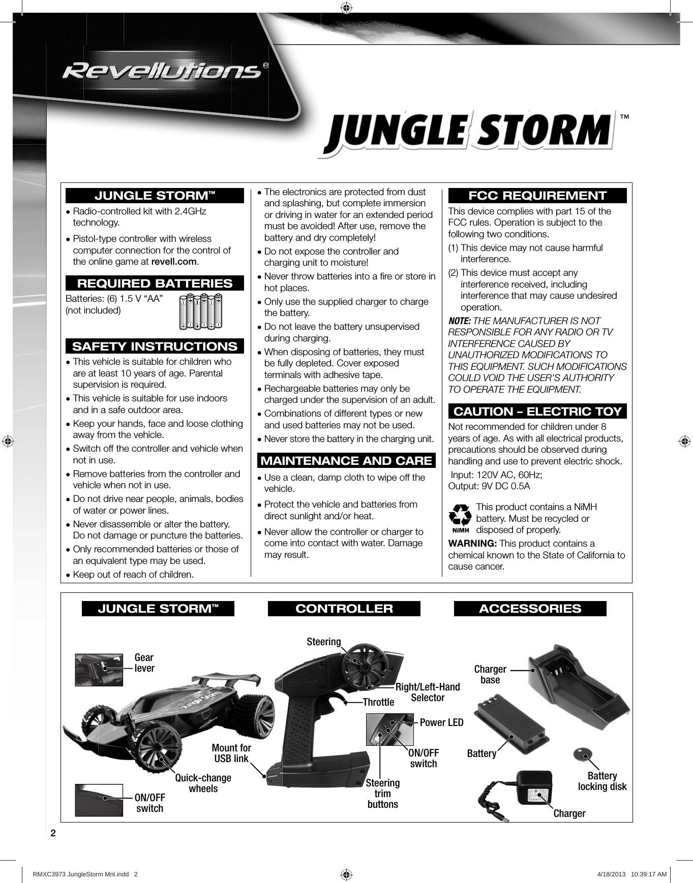 2™JUNGLE STORM™•  Radio-controlled kit with 2.4GHz technology.•  Pistol-type controller with wireless computer connection for the control of the online game at revell.com.REQUIRED BATTERIESBatteries: (6) 1.5 V “AA” (not included)SAFETY INSTRUCTIONS•  This vehicle is suitable for children who are at least 10 years of age. Parental supervision is required.•  This vehicle is suitable for use indoors and in a safe outdoor area.•  Keep your hands, face and loose clothing away from the vehicle.•  Switch off the controller and vehicle when not in use.•  Remove batteries from the controller and vehicle when not in use.•  Do not drive near people, animals, bodies of water or power lines.•  Never disassemble or alter the battery. Do not damage or puncture the batteries.•  Only recommended batteries or those of an equivalent type may be used.•  Keep out of reach of children.•  The electronics are protected from dust and splashing, but complete immersion or driving in water for an extended period must be avoided! After use, remove the battery and dry completely!•  Do not expose the controller and charging unit to moisture!•  Never throw batteries into a ﬁ re or store in hot places.•  Only use the supplied charger to charge the battery.•  Do not leave the battery unsupervised during charging.•  When disposing of batteries, they must be fully depleted. Cover exposed terminals with adhesive tape.•  Rechargeable batteries may only be charged under the supervision of an adult.•  Combinations of different types or new and used batteries may not be used.•  Never store the battery in the charging unit.MAINTENANCE AND CARE•  Use a clean, damp cloth to wipe off the vehicle.•  Protect the vehicle and batteries from direct sunlight and/or heat.•  Never allow the controller or charger to come into contact with water. Damage may result.FCC REQUIREMENTThis device complies with part 15 of the FCC rules. Operation is subject to the following two conditions.(1)  This device may not cause harmful interference.(2)  This device must accept any interference received, including interference that may cause undesired operation.NOTE: THE MANUFACTURER IS NOT RESPONSIBLE FOR ANY RADIO OR TV INTERFERENCE CAUSED BY UNAUTHORIZED MODIFICATIONS TO THIS EQUIPMENT. SUCH MODIFICATIONS COULD VOID THE USER’S AUTHORITY TO OPERATE THE EQUIPMENT.CAUTION – ELECTRIC TOYNot recommended for children under 8 years of age. As with all electrical products, precautions should be observed during handling and use to prevent electric shock. Input: 120V AC, 60Hz;Output: 9V DC 0.5AThis product contains a NiMH battery. Must be recycled or disposed of properly.WARNING: This product contains a chemical known to the State of California to cause cancer.ON/OFFswitchGearleverBatteryBatterylocking diskChargerbaseMount forUSB linkSteeringRight/Left-HandSelectorThrottlePower LEDSteeringtrimbuttonsON/OFFswitchON/OFFswitchGearleverMount forUSB linkQuick-changewheelsChargerJUNGLE STORM™CONTROLLER ACCESSORIESRMXC3973 JungleStorm Mnl.indd   2 4/18/2013   10:39:17 AM