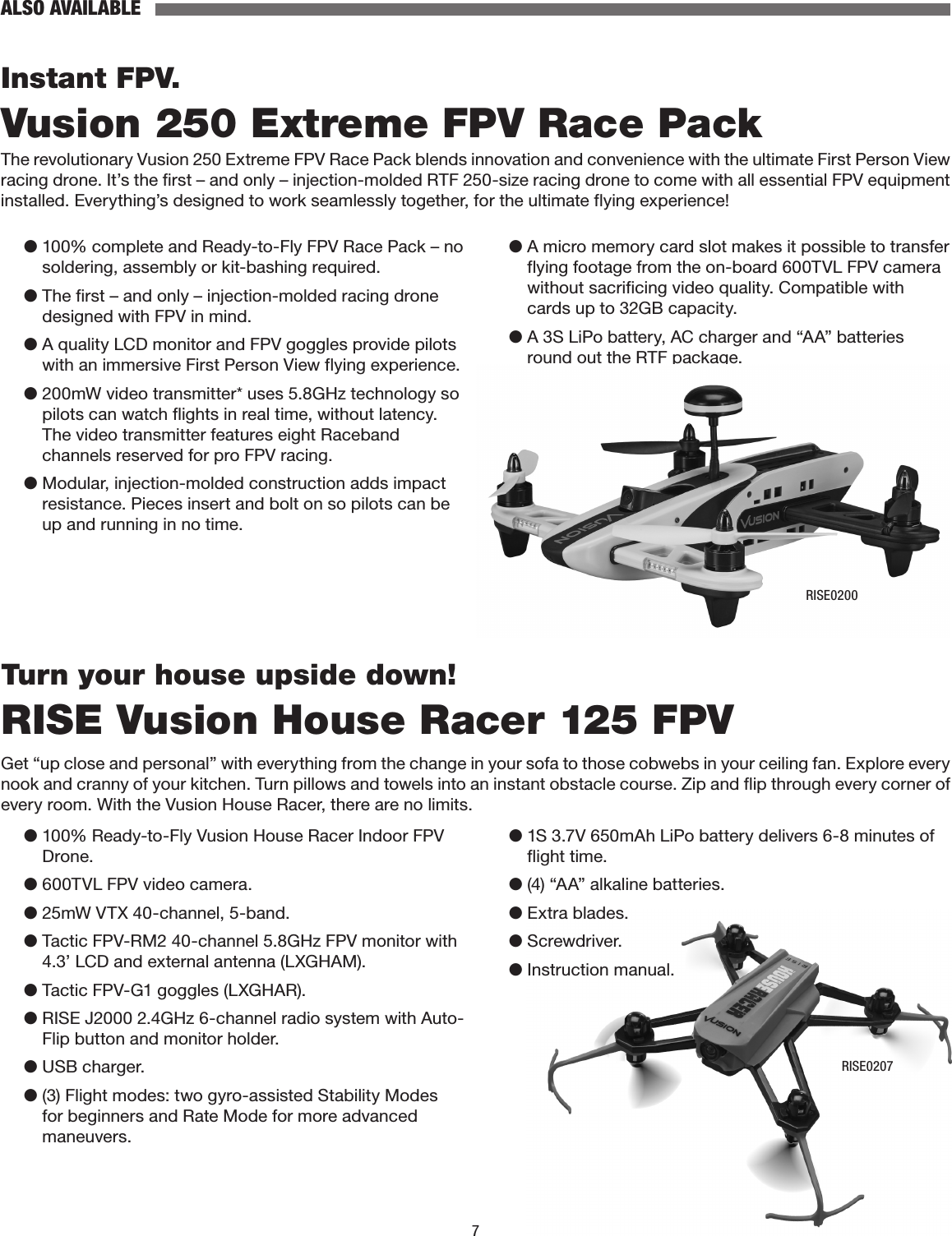 7ALSO AVAILABLEInstant FPV.Vusion 250 Extreme FPV Race PackThe revolutionary Vusion 250 Extreme FPV Race Pack blends innovation and convenience with the ultimate First Person View racing drone. It’s the first – and only – injection-molded RTF 250-size racing drone to come with all essential FPV equipment installed. Everything’s designed to work seamlessly together, for the ultimate flying experience!●  100% complete and Ready-to-Fly FPV Race Pack – no soldering, assembly or kit-bashing required.●  The first – and only – injection-molded racing drone designed with FPV in mind.●  A quality LCD monitor and FPV goggles provide pilots with an immersive First Person View flying experience.●  200mW video transmitter* uses 5.8GHz technology so pilots can watch flights in real time, without latency. The video transmitter features eight Raceband channels reserved for pro FPV racing.●  Modular, injection-molded construction adds impact resistance. Pieces insert and bolt on so pilots can be up and running in no time.●  A micro memory card slot makes it possible to transfer flying footage from the on-board 600TVL FPV camera without sacrificing video quality. Compatible with cards up to 32GB capacity.●  A 3S LiPo battery, AC charger and “AA” batteries round out the RTF package.RISE0200Turn your house upside down!RISE Vusion House Racer 125 FPVGet “up close and personal” with everything from the change in your sofa to those cobwebs in your ceiling fan. Explore every nook and cranny of your kitchen. Turn pillows and towels into an instant obstacle course. Zip and flip through every corner of every room. With the Vusion House Racer, there are no limits.●  100% Ready-to-Fly Vusion House Racer Indoor FPV Drone.●  600TVL FPV video camera.●  25mW VTX 40-channel, 5-band.●  Tactic FPV-RM2 40-channel 5.8GHz FPV monitor with 4.3’ LCD and external antenna (LXGHAM).●  Tactic FPV-G1 goggles (LXGHAR).●  RISE J2000 2.4GHz 6-channel radio system with Auto-Flip button and monitor holder.●  USB charger.●  (3) Flight modes: two gyro-assisted Stability Modes for beginners and Rate Mode for more advanced maneuvers.●  1S 3.7V 650mAh LiPo battery delivers 6-8 minutes of flight time.●  (4) “AA” alkaline batteries.●  Extra blades.●  Screwdriver.●  Instruction manual.RISE0207