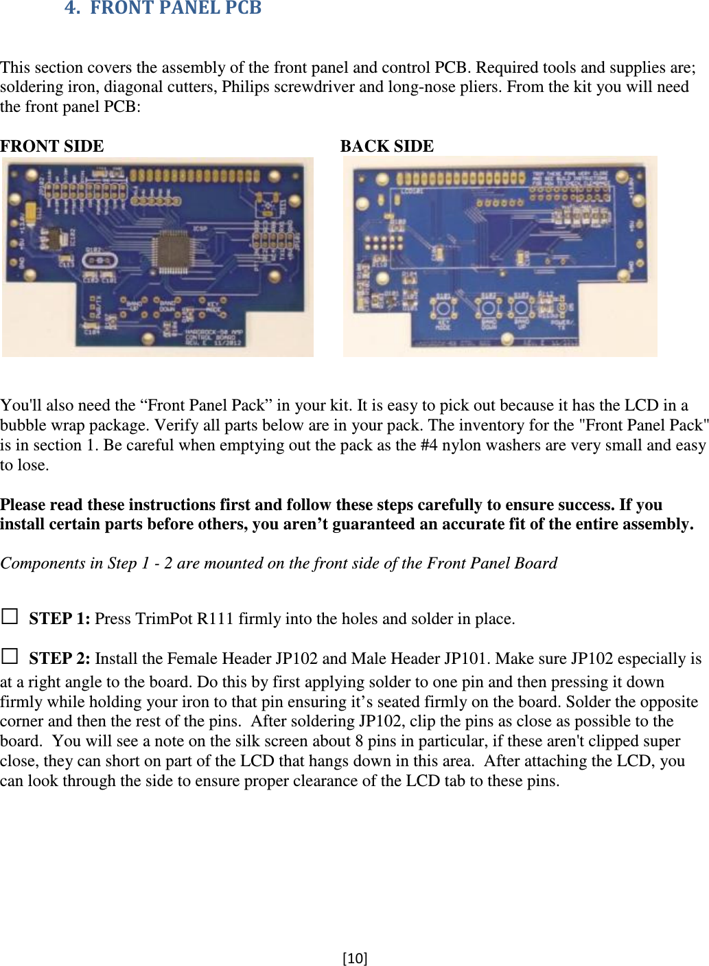[10]  4. FRONT PANEL PCB   This section covers the assembly of the front panel and control PCB. Required tools and supplies are; soldering iron, diagonal cutters, Philips screwdriver and long-nose pliers. From the kit you will need the front panel PCB:  FRONT SIDE                                                       BACK SIDE                                                   You&apos;ll also need the “Front Panel Pack” in your kit. It is easy to pick out because it has the LCD in a bubble wrap package. Verify all parts below are in your pack. The inventory for the &quot;Front Panel Pack&quot; is in section 1. Be careful when emptying out the pack as the #4 nylon washers are very small and easy to lose.  Please read these instructions first and follow these steps carefully to ensure success. If you install certain parts before others, you aren’t guaranteed an accurate fit of the entire assembly.  Components in Step 1 - 2 are mounted on the front side of the Front Panel Board   □ STEP 1: Press TrimPot R111 firmly into the holes and solder in place.   □ STEP 2: Install the Female Header JP102 and Male Header JP101. Make sure JP102 especially is at a right angle to the board. Do this by first applying solder to one pin and then pressing it down firmly while holding your iron to that pin ensuring it’s seated firmly on the board. Solder the opposite corner and then the rest of the pins.  After soldering JP102, clip the pins as close as possible to the board.  You will see a note on the silk screen about 8 pins in particular, if these aren&apos;t clipped super close, they can short on part of the LCD that hangs down in this area.  After attaching the LCD, you can look through the side to ensure proper clearance of the LCD tab to these pins.  