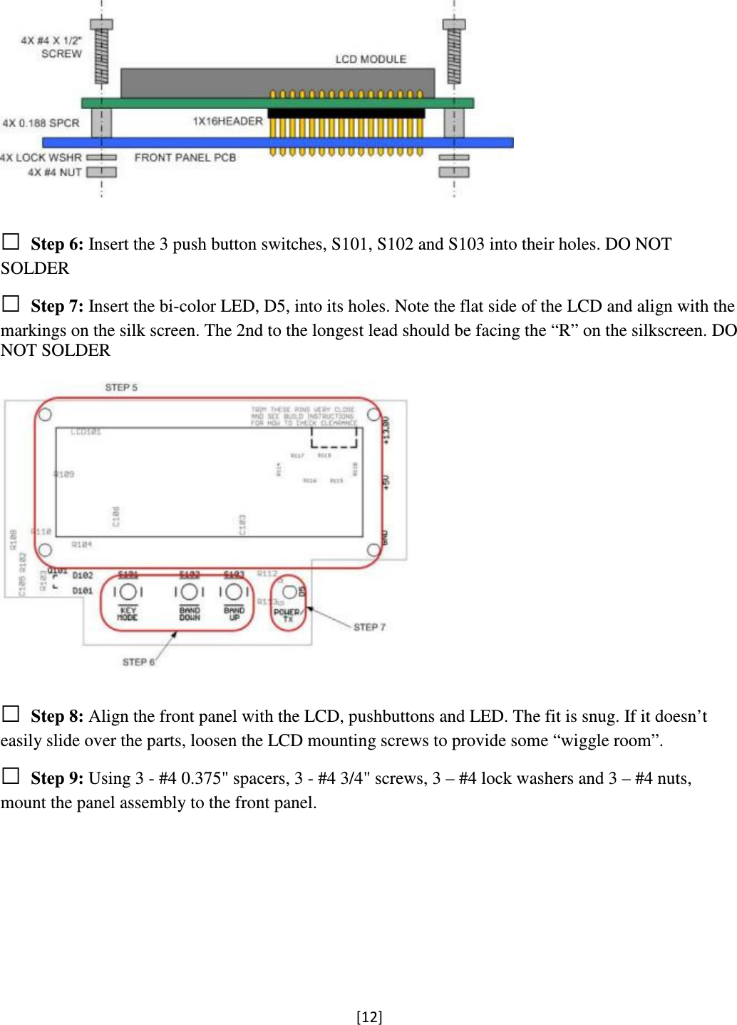 [12]    □ Step 6: Insert the 3 push button switches, S101, S102 and S103 into their holes. DO NOT SOLDER  □ Step 7: Insert the bi-color LED, D5, into its holes. Note the flat side of the LCD and align with the markings on the silk screen. The 2nd to the longest lead should be facing the “R” on the silkscreen. DO NOT SOLDER    □ Step 8: Align the front panel with the LCD, pushbuttons and LED. The fit is snug. If it doesn’t easily slide over the parts, loosen the LCD mounting screws to provide some “wiggle room”. □ Step 9: Using 3 - #4 0.375&quot; spacers, 3 - #4 3/4&quot; screws, 3 – #4 lock washers and 3 – #4 nuts, mount the panel assembly to the front panel.  
